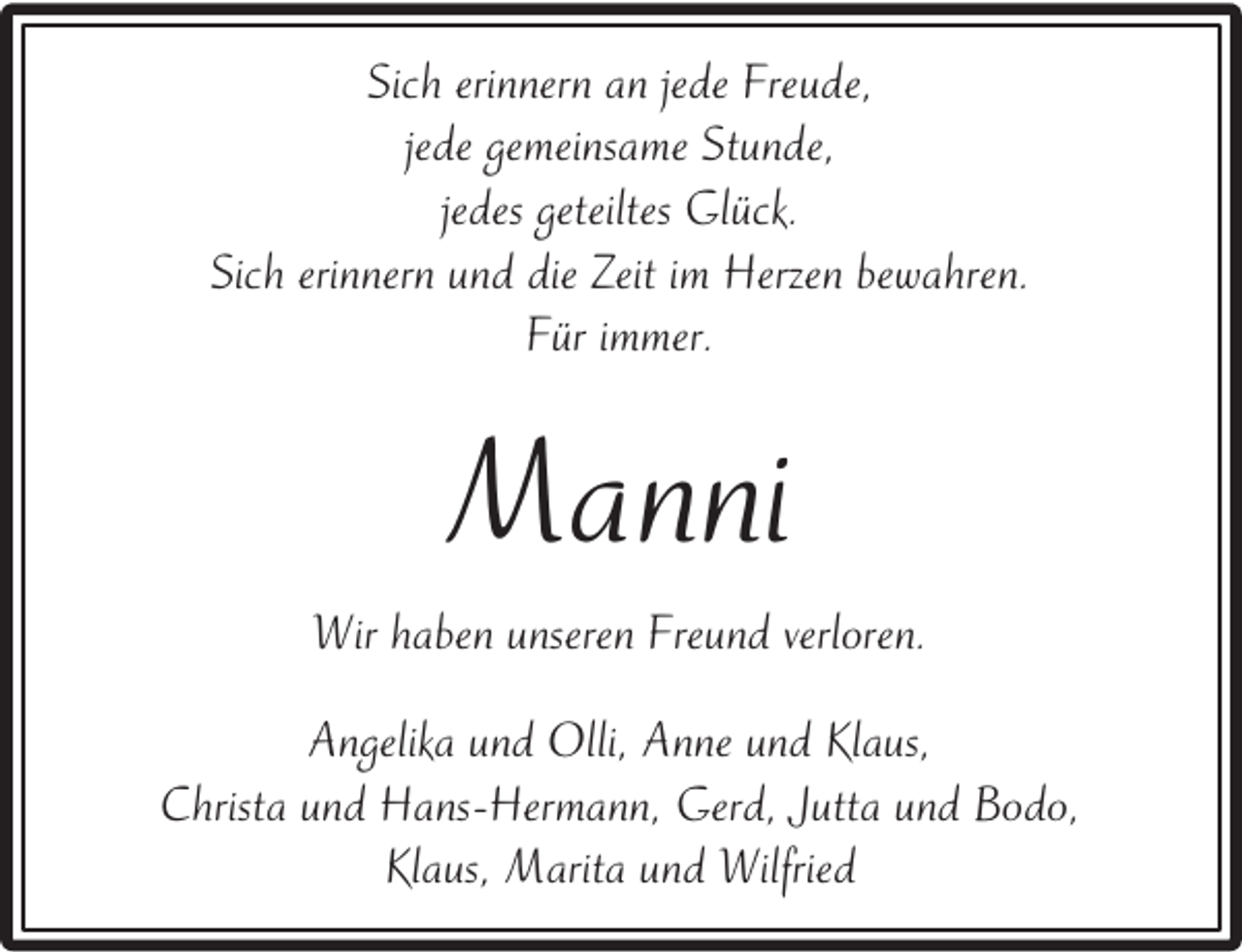 <p>Sich erinnern an jede Freude,<br />jede gemeinsame Stunde,<br />jedes geteiltes Glück.<br />Sich erinnern und die Zeit im Herzen bewahren.<br />Für immer.</p><p>Manni<br />Wir haben unseren Freund verloren.<br />Angelika und Olli, Anne und Klaus,<br />Christa und Hans-Hermann, Gerd, Jutta und Bodo,<br />Klaus, Marita und Wilfried</p>