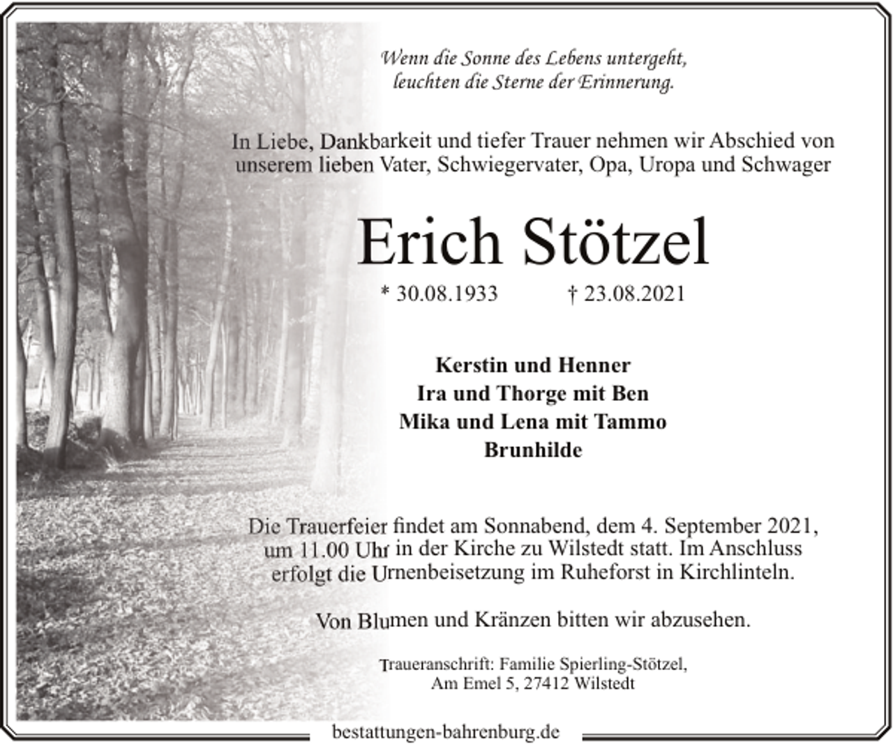 <p>Wenn die Sonne des Lebens untergeht,<br />leuchten die Sterne der Erinnerung.<br />In Liebe, Dankbarkeit und tiefer Trauer nehmen wir Abschied von<br />unserem lieben Vater, Schwiegervater, Opa, Uropa und Schwager</p><p>Erich Stötzel<br />* 30.08.1933</p><p>† 23.08.2021</p><p>Kerstin und Henner<br />Ira und Thorge mit Ben<br />Mika und Lena mit Tammo<br />Brunhilde<br />Die Trauerfeier findet am Sonnabend, dem 4. September 2021,<br />um 11.00 Uhr in der Kirche zu Wilstedt statt. Im Anschluss<br />erfolgt die Urnenbeisetzung im Ruheforst in Kirchlinteln.<br />Von Blumen und Kränzen bitten wir abzusehen.<br />Traueranschrift: Familie Spierling-Stötzel,<br />Am Emel 5, 27412 Wilstedt</p><p>bestattungen-bahrenburg.de</p>