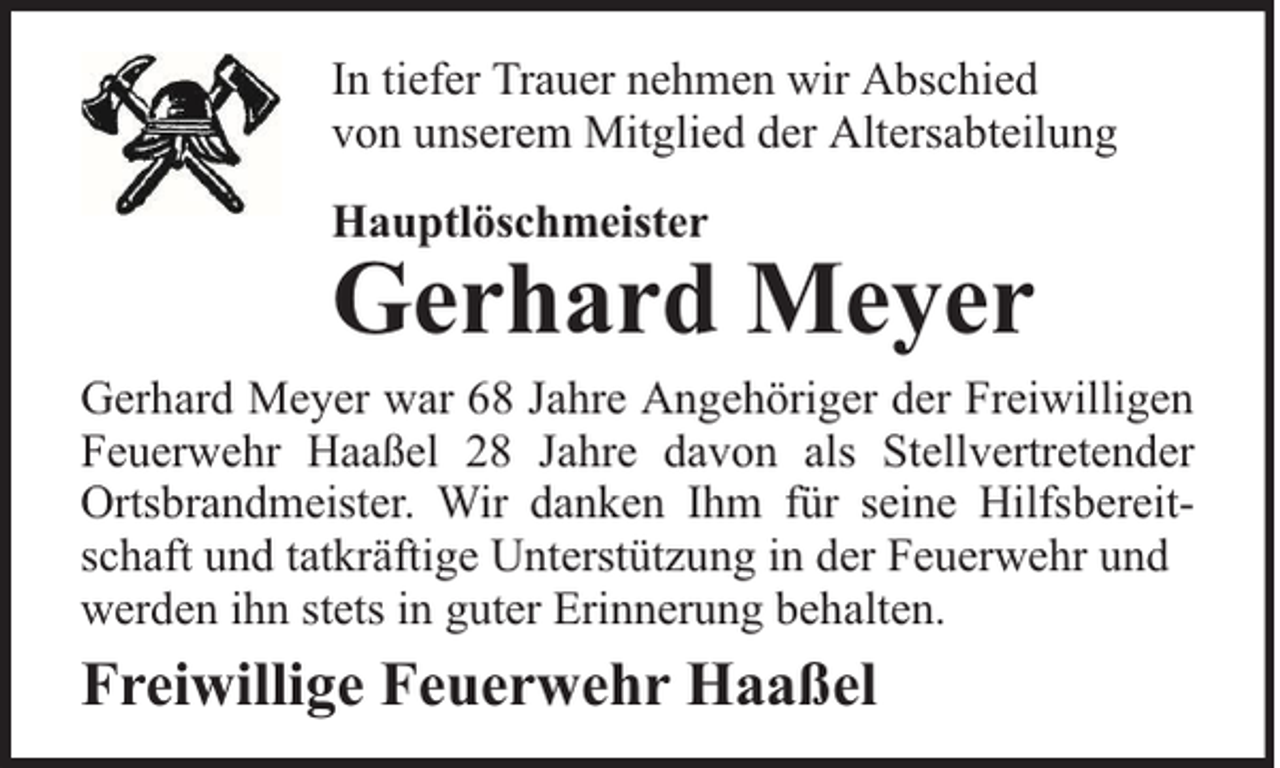 <p>In tiefer Trauer nehmen wir Abschied<br />von unserem Mitglied der Altersabteilung<br />Hauptlöschmeister</p><p>Gerhard Meyer</p><p>Gerhard Meyer war 68 Jahre Angehöriger der Freiwilligen<br />Feuerwehr Haaßel 28 Jahre davon als Stellvertretender<br />Ortsbrandmeister. Wir danken Ihm für seine Hilfsbereitschaft und tatkräftige Unterstützung in der Feuerwehr und<br />werden ihn stets in guter Erinnerung behalten.</p><p>Freiwillige Feuerwehr Haaßel</p>