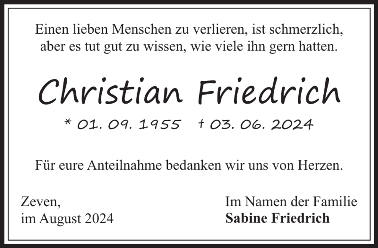<p>Einen lieben Menschen zu verlieren, ist schmerzlich,<br />aber es tut gut zu wissen, wie viele ihn gern hatten.</p><p>Christian Friedrich<br />* 01. 09. 1955</p><p>† 03. 06. 2024</p><p>Für eure Anteilnahme bedanken wir uns von Herzen.<br />Zeven,<br />im August 2024</p><p>Im Namen der Familie<br />Sabine Friedrich</p>