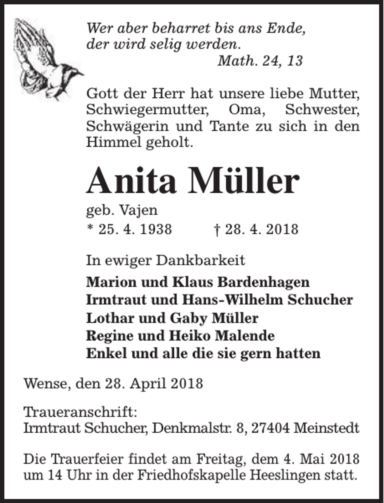 <p>Wer aber beharret bis ans Ende,<br />der wird selig werden.<br />Math. 24, 13<br />Gott der Herr hat unsere liebe Mutter,<br />Schwiegermutter, Oma, Schwester,<br />Schwägerin und Tante zu sich in den<br />Himmel geholt.</p><p>Anita Müller</p><p>geb. Vajen<br />* 25. 4. 1938</p><p>† 28. 4. 2018</p><p>In ewiger Dankbarkeit<br />Marion und Klaus Bardenhagen<br />Irmtraut und Hans-Wilhelm Schucher<br />Lothar und Gaby Müller<br />Regine und Heiko Malende<br />Enkel und alle die sie gern hatten<br />Wense, den 28. April 2018<br />Traueranschrift:<br />Irmtraut Schucher, Denkmalstr. 8, 27404 Meinstedt<br />Die Trauerfeier findet am Freitag, dem 4. Mai 2018<br />um 14 Uhr in der Friedhofskapelle Heeslingen statt.</p>