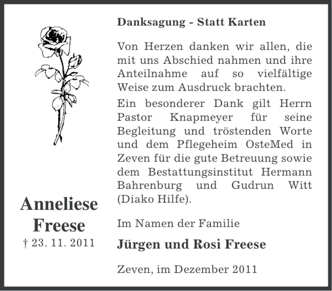 <p>Danksagung - Statt Karten</p><p>Anneliese<br />Freese<br />† 23. 11. 2011</p><p>Von Herzen danken wir allen, die<br />mit uns Abschied nahmen und ihre<br />Anteilnahme auf so vielfältige<br />Weise zum Ausdruck brachten.<br />Ein besonderer Dank gilt Herrn<br />Pastor<br />Knapmeyer<br />für<br />seine<br />Begleitung und tröstenden Worte<br />und dem Pflegeheim OsteMed in<br />Zeven für die gute Betreuung sowie<br />dem Bestattungsinstitut Hermann<br />Bahrenburg und Gudrun Witt<br />(Diako Hilfe).<br />Im Namen der Familie</p><p>Jürgen und Rosi Freese<br />Zeven, im Dezember 2011</p>