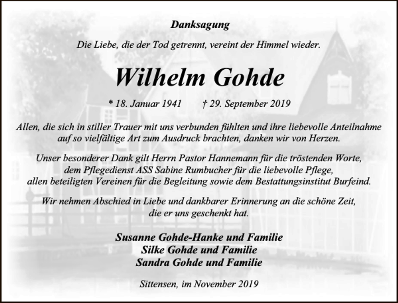 <p>Danksagung<br />Die Liebe, die der Tod getrennt, vereint der Himmel wieder.</p><p>Wilhelm Gohde<br />* 18. Januar 1941</p><p>† 29. September 2019</p><p>Allen, die sich in stiller Trauer mit uns verbunden fühlten und ihre liebevolle Anteilnahme<br />auf so vielfältige Art zum Ausdruck brachten, danken wir von Herzen.<br />Unser besonderer Dank gilt Herrn Pastor Hannemann für die tröstenden Worte,<br />dem Pflegedienst ASS Sabine Rumbucher für die liebevolle Pflege,<br />allen beteiligten Vereinen für die Begleitung sowie dem Bestattungsinstitut Burfeind.<br />Wir nehmen Abschied in Liebe und dankbarer Erinnerung an die schöne Zeit,<br />die er uns geschenkt hat.</p><p>Susanne Gohde-Hanke und Familie<br />Silke Gohde und Familie<br />Sandra Gohde und Familie<br />Sittensen, im November 2019</p>