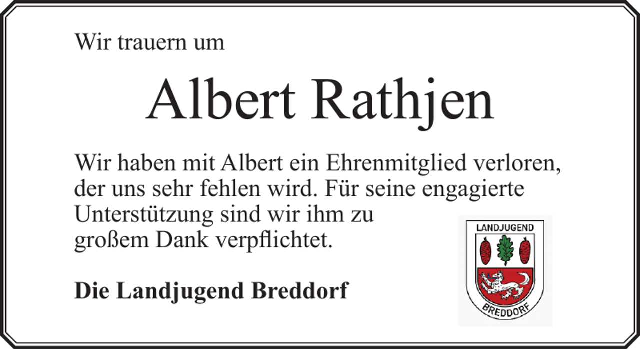 <p>Wir trauern um</p><p>Albert Rathjen<br />Wir haben mit Albert ein Ehrenmitglied verloren,<br />der uns sehr fehlen wird. Für seine engagierte<br />Unterstützung sind wir ihm zu<br />großem Dank verpflichtet.<br />Die Landjugend Breddorf</p>