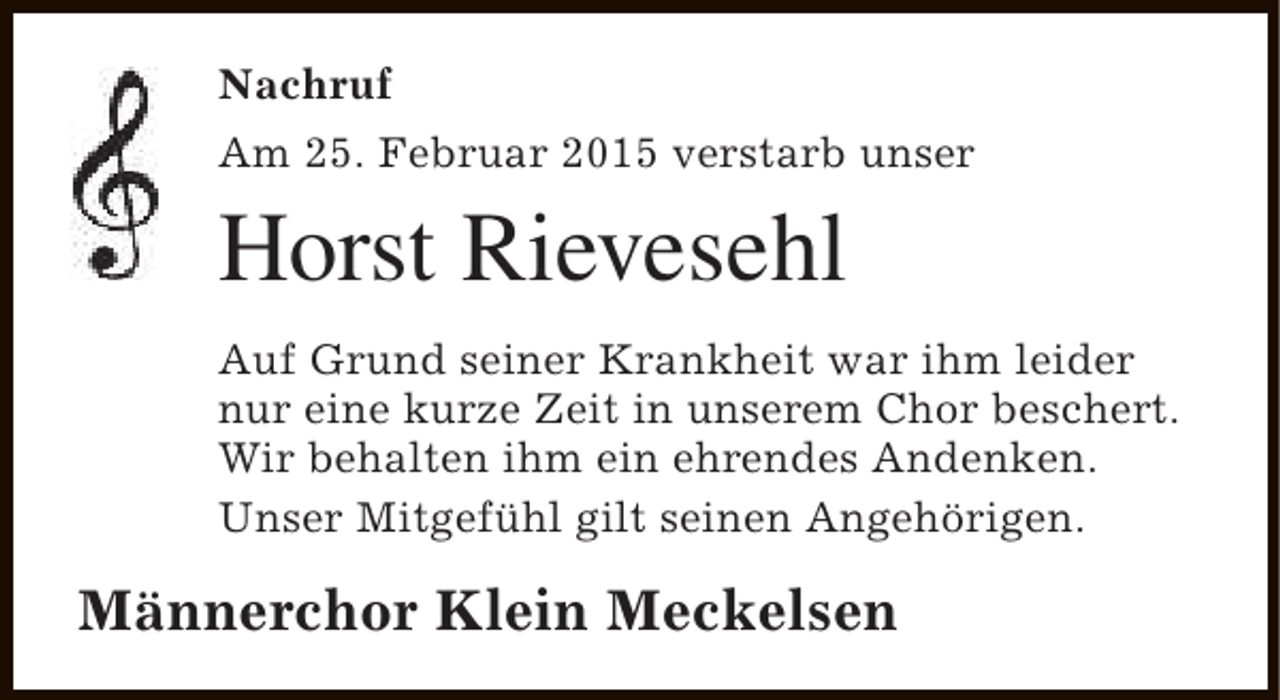 <p>Nachruf<br />Am 25. Februar 2015 verstarb unser</p><p>Horst Rievesehl<br />Auf Grund seiner Krankheit war ihm leider<br />nur eine kurze Zeit in unserem Chor beschert.<br />Wir behalten ihm ein ehrendes Andenken.<br />Unser Mitgefühl gilt seinen Angehörigen.</p><p>Männerchor Klein Meckelsen</p>