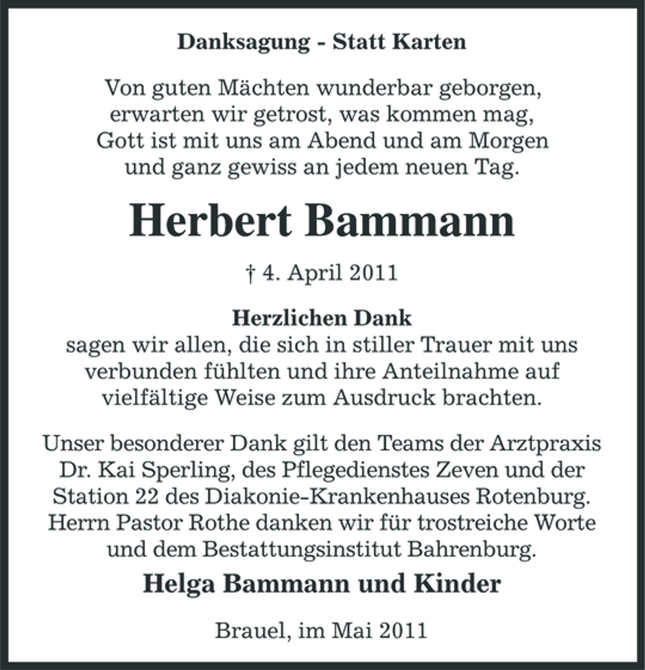 <p>Danksagung - Statt Karten Von guten Mächten wunderbar geborgen, erwarten wir getrost, was kommen mag, Gott ist mit uns am Abend und am Morgen und ganz gewiss an jedem neuen Tag.</p><p>Herbert Bammann<br />† 4. April 2011 Herzlichen Dank sagen wir allen, die sich in stiller Trauer mit uns verbunden fühlten und ihre Anteilnahme auf vielfältige Weise zum Ausdruck brachten. Unser besonderer Dank gilt den Teams der Arztpraxis Dr. Kai Sperling, des Pflegedienstes Zeven und der Station 22 des Diakonie-Krankenhauses Rotenburg. Herrn Pastor Rothe danken wir für trostreiche Worte und dem Bestattungsinstitut Bahrenburg.</p><p>Helga Bammann und Kinder<br />Brauel, im Mai 2011</p>