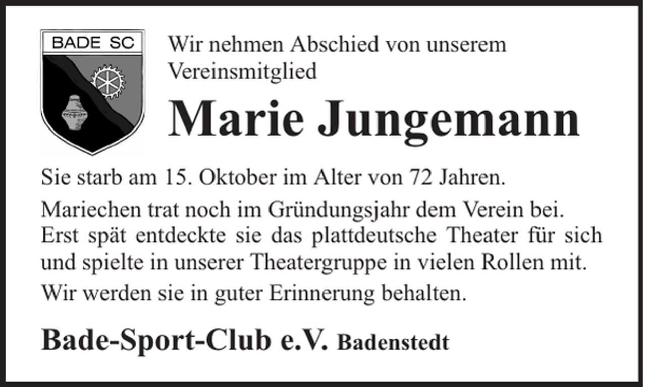 <p>Wir nehmen Abschied von unserem<br />Vereinsmitglied</p><p>Marie Jungemann</p><p>Sie starb am 15. Oktober im Alter von 72 Jahren.<br />Mariechen trat noch im Gründungsjahr dem Verein bei.<br />Erst spät entdeckte sie das plattdeutsche Theater für sich<br />und spielte in unserer Theatergruppe in vielen Rollen mit.<br />Wir werden sie in guter Erinnerung behalten.</p><p>Bade-Sport-Club e.V. Badenstedt</p>
