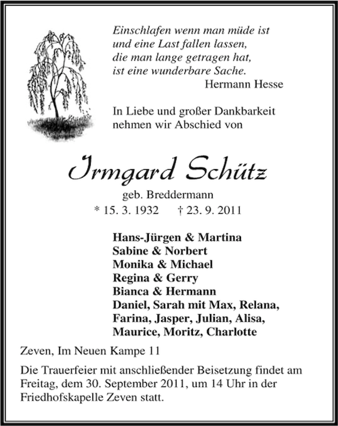 <p>Einschlafen wenn man müde ist<br />und eine Last fallen lassen,<br />die man lange getragen hat,<br />ist eine wunderbare Sache.<br />Hermann Hesse<br />In Liebe und großer Dankbarkeit<br />nehmen wir Abschied von</p><p>Irmgard Schütz<br />geb. Breddermann<br />* 15. 3. 1932<br />† 23. 9. 2011</p><p>Hans-Jürgen &amp; Martina<br />Sabine &amp; Norbert<br />Monika &amp; Michael<br />Regina &amp; Gerry<br />Bianca &amp; Hermann<br />Daniel, Sarah mit Max, Relana,<br />Farina, Jasper, Julian, Alisa,<br />Maurice, Moritz, Charlotte<br />Zeven, Im Neuen Kampe 11<br />Die Trauerfeier mit anschließender Beisetzung findet am<br />Freitag, dem 30. September 2011, um 14 Uhr in der<br />Friedhofskapelle Zeven statt.</p>