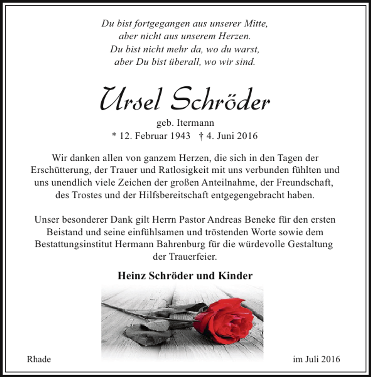 <p>Du bist fortgegangen aus unserer Mitte,<br />aber nicht aus unserem Herzen.<br />Du bist nicht mehr da, wo du warst,<br />aber Du bist überall, wo wir sind.</p><p>Ursel Schröder<br />geb. Itermann<br />* 12. Februar 1943 † 4. Juni 2016</p><p>Wir danken allen von ganzem Herzen, die sich in den Tagen der<br />Erschütterung, der Trauer und Ratlosigkeit mit uns verbunden fühlten und<br />uns unendlich viele Zeichen der großen Anteilnahme, der Freundschaft,<br />des Trostes und der Hilfsbereitschaft entgegengebracht haben.<br />Unser besonderer Dank gilt Herrn Pastor Andreas Beneke für den ersten<br />Beistand und seine einfühlsamen und tröstenden Worte sowie dem<br />Bestattungsinstitut Hermann Bahrenburg für die würdevolle Gestaltung<br />der Trauerfeier.</p><p>Heinz Schröder und Kinder</p><p>Rhade</p><p>im Juli 2016</p>