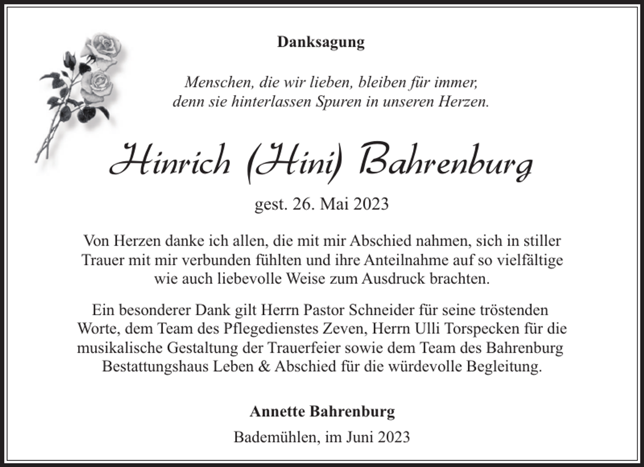 <p>Danksagung<br />Menschen, die wir lieben, bleiben für immer,<br />denn sie hinterlassen Spuren in unseren Herzen.</p><p>Hinrich (Hini) Bahrenburg<br />gest. 26. Mai 2023<br />Von Herzen danke ich allen, die mit mir Abschied nahmen, sich in stiller<br />Trauer mit mir verbunden fühlten und ihre Anteilnahme auf so vielfältige<br />wie auch liebevolle Weise zum Ausdruck brachten.<br />Ein besonderer Dank gilt Herrn Pastor Schneider für seine tröstenden<br />Worte, dem Team des Pflegedienstes Zeven, Herrn Ulli Torspecken für die<br />musikalische Gestaltung der Trauerfeier sowie dem Team des Bahrenburg<br />Bestattungshaus Leben &amp; Abschied für die würdevolle Begleitung.<br />Annette Bahrenburg<br />Bademühlen, im Juni 2023</p>