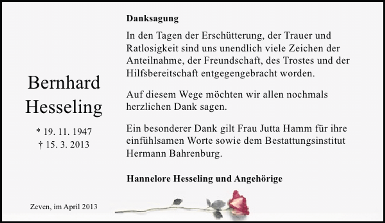 <p>Danksagung</p><p>Bernhard<br />Hesseling<br />* 19. 11. 1947<br />† 15. 3. 2013</p><p>In den Tagen der Erschütterung, der Trauer und<br />Ratlosigkeit sind uns unendlich viele Zeichen der<br />Anteilnahme, der Freundschaft, des Trostes und der<br />Hilfsbereitschaft entgegengebracht worden.<br />Auf diesem Wege möchten wir allen nochmals<br />herzlichen Dank sagen.<br />Ein besonderer Dank gilt Frau Jutta Hamm für ihre<br />einfühlsamen Worte sowie dem Bestattungsinstitut<br />Hermann Bahrenburg.<br />Hannelore Hesseling und Angehörige</p><p>Zeven, im April 2013</p>