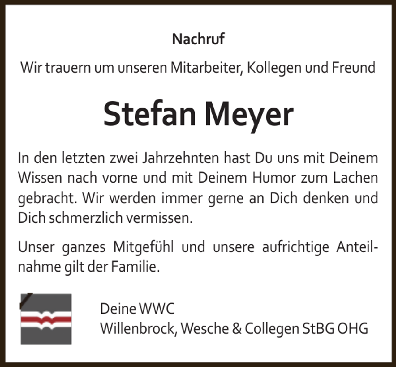 <p>Nachruf<br />Wir trauern um unseren Mitarbeiter, Kollegen und Freund</p><p>Stefan Meyer<br />In den letzten zwei Jahrzehnten hast Du uns mit Deinem<br />Wissen nach vorne und mit Deinem Humor zum Lachen<br />gebracht. Wir werden immer gerne an Dich denken und<br />Dich schmerzlich vermissen.<br />Unser ganzes Mitgefühl und unsere aufrichtige Anteilnahme gilt der Familie.<br />Deine WWC<br />Willenbrock, Wesche &amp; Collegen StBG OHG</p>
