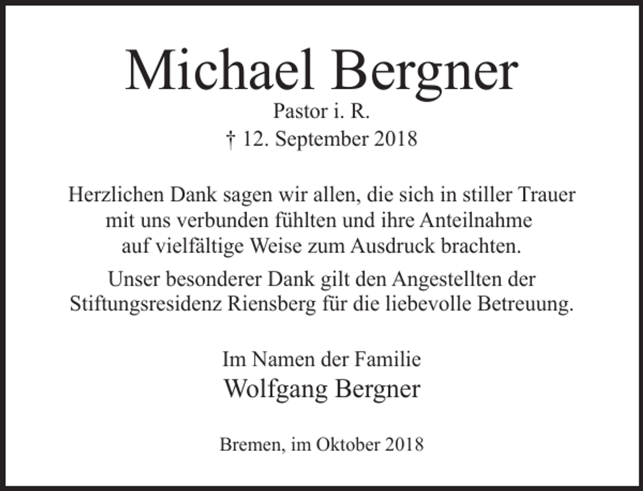 <p>Michael Bergner<br />Pastor i. R.<br />† 12. September 2018</p><p>Herzlichen Dank sagen wir allen, die sich in stiller Trauer<br />mit uns verbunden fühlten und ihre Anteilnahme<br />auf vielfältige Weise zum Ausdruck brachten.<br />Unser besonderer Dank gilt den Angestellten der<br />Stiftungsresidenz Riensberg für die liebevolle Betreuung.<br />Im Namen der Familie</p><p>Wolfgang Bergner</p><p>Bremen, im Oktober 2018</p>