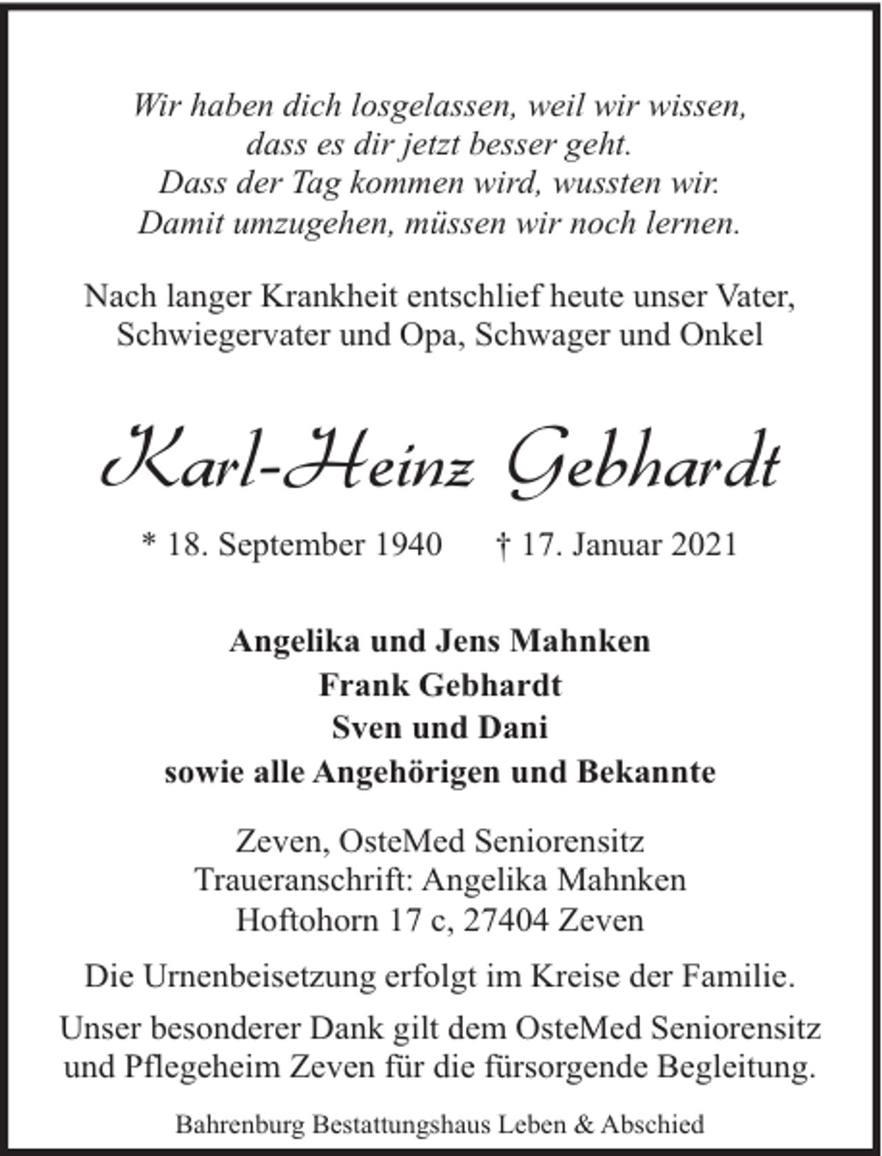 <p>Wir haben dich losgelassen, weil wir wissen,<br />dass es dir jetzt besser geht.<br />Dass der Tag kommen wird, wussten wir.<br />Damit umzugehen, müssen wir noch lernen.<br />Nach langer Krankheit entschlief heute unser Vater,<br />Schwiegervater und Opa, Schwager und Onkel</p><p>Karl-Heinz Gebhardt<br />* 18. September 1940</p><p>† 17. Januar 2021</p><p>Angelika und Jens Mahnken<br />Frank Gebhardt<br />Sven und Dani<br />sowie alle Angehörigen und Bekannte<br />Zeven, OsteMed Seniorensitz<br />Traueranschrift: Angelika Mahnken<br />Hoftohorn 17 c, 27404 Zeven<br />Die Urnenbeisetzung erfolgt im Kreise der Familie.<br />Unser besonderer Dank gilt dem OsteMed Seniorensitz<br />und Pflegeheim Zeven für die fürsorgende Begleitung.<br />Bahrenburg Bestattungshaus Leben &amp; Abschied</p>