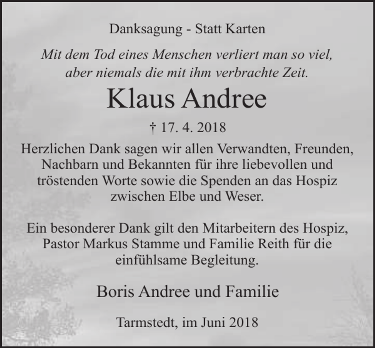 <p>Danksagung - Statt Karten<br />Mit dem Tod eines Menschen verliert man so viel,<br />aber niemals die mit ihm verbrachte Zeit.</p><p>Klaus Andree</p><p>† 17. 4. 2018<br />Herzlichen Dank sagen wir allen Verwandten, Freunden,<br />Nachbarn und Bekannten für ihre liebevollen und<br />tröstenden Worte sowie die Spenden an das Hospiz<br />zwischen Elbe und Weser.<br />Ein besonderer Dank gilt den Mitarbeitern des Hospiz,<br />Pastor Markus Stamme und Familie Reith für die<br />einfühlsame Begleitung.</p><p>Boris Andree und Familie<br />Tarmstedt, im Juni 2018</p>