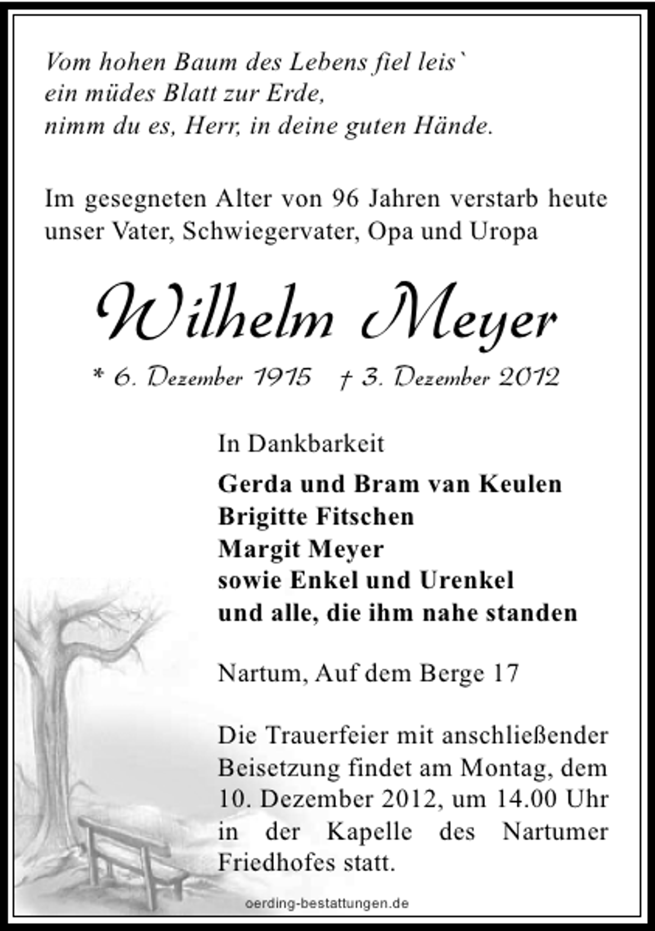 <p>Vom hohen Baum des Lebens fiel leis`<br />ein müdes Blatt zur Erde,<br />nimm du es, Herr, in deine guten Hände.<br />Im gesegneten Alter von 96 Jahren verstarb heute<br />unser Vater, Schwiegervater, Opa und Uropa</p><p>Wilhelm Meyer</p><p>* 6. Dezember 1915 † 3. Dezember 2012<br />In Dankbarkeit<br />Gerda und Bram van Keulen<br />Brigitte Fitschen<br />Margit Meyer<br />sowie Enkel und Urenkel<br />und alle, die ihm nahe standen<br />Nartum, Auf dem Berge 17<br />Die Trauerfeier mit anschließender<br />Beisetzung findet am Montag, dem<br />10. Dezember 2012, um 14.00 Uhr<br />in der Kapelle des Nartumer<br />Friedhofes statt.<br />oerding-bestattungen.de</p>