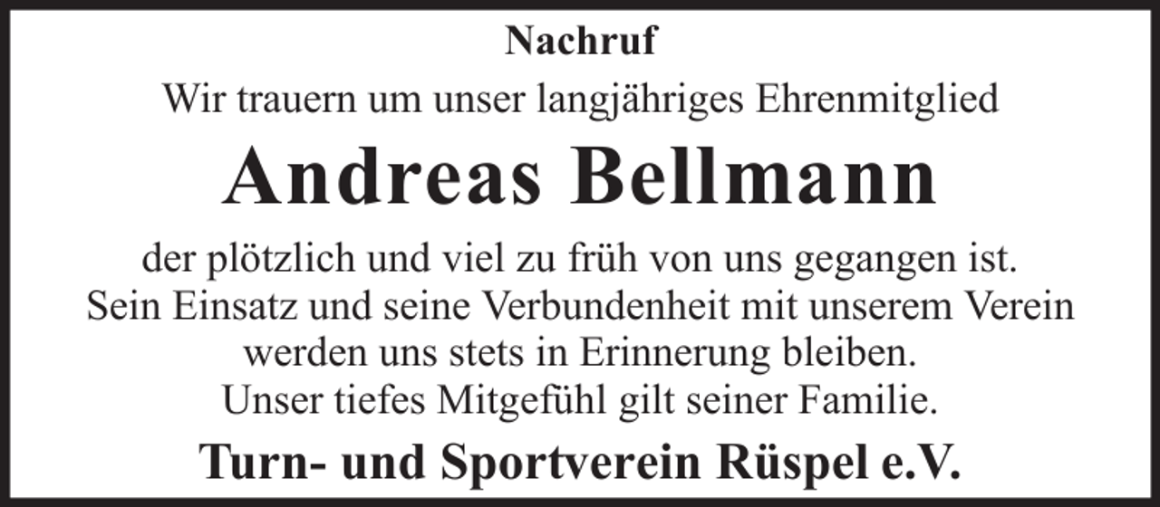 <p>Nachruf<br />Wir trauern um unser langjähriges Ehrenmitglied</p><p>Andreas Bellmann<br />der plötzlich und viel zu früh von uns gegangen ist.<br />Sein Einsatz und seine Verbundenheit mit unserem Verein<br />werden uns stets in Erinnerung bleiben.<br />Unser tiefes Mitgefühl gilt seiner Familie.</p><p>Turn- und Sportverein Rüspel e.V.</p>