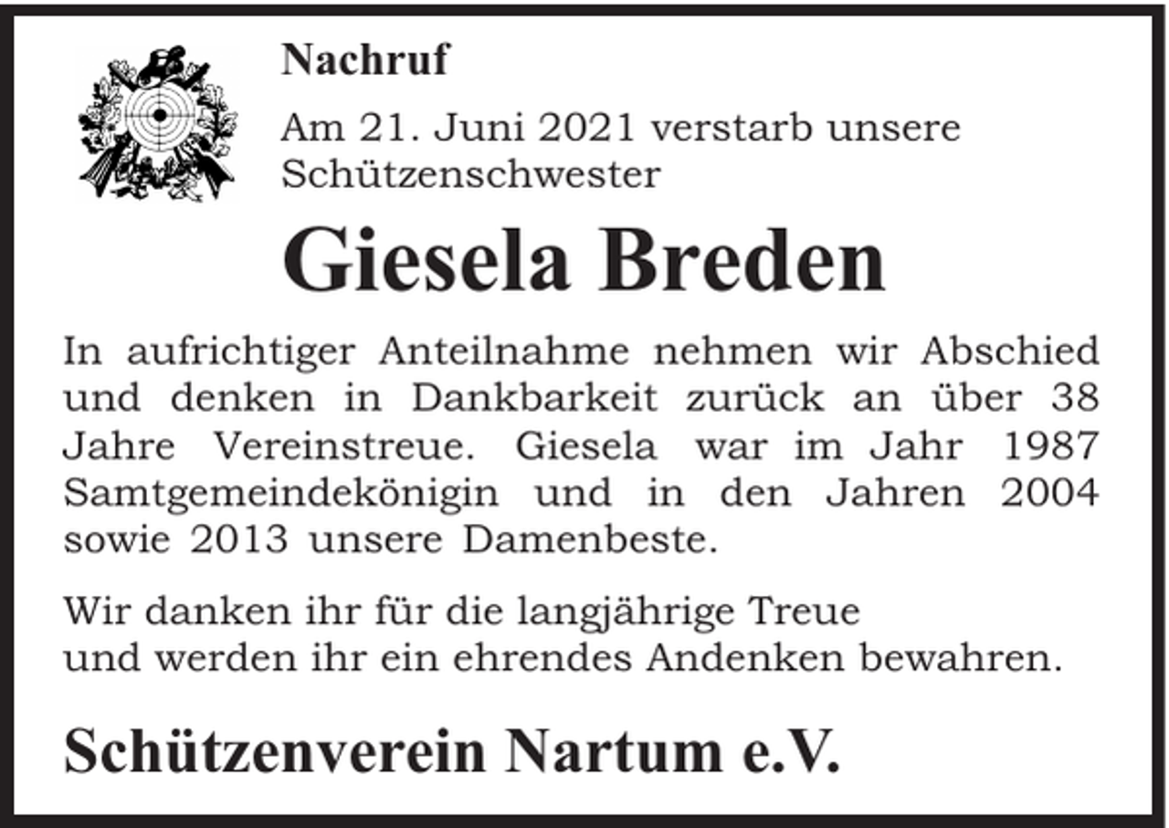 <p>Nachruf<br />Am 21. Juni 2021 verstarb unsere<br />Schützenschwester</p><p>Giesela Breden<br />In aufrichtiger Anteilnahme nehmen wir Abschied<br />und denken in Dankbarkeit zurück an über 38<br />Jahre Vereinstreue. Giesela war im Jahr 1987<br />Samtgemeindekönigin und in den Jahren 2004<br />sowie 2013 unsere Damenbeste.<br />Wir danken ihr für die langjährige Treue<br />und werden ihr ein ehrendes Andenken bewahren.</p><p>Schützenverein Nartum e.V.</p>