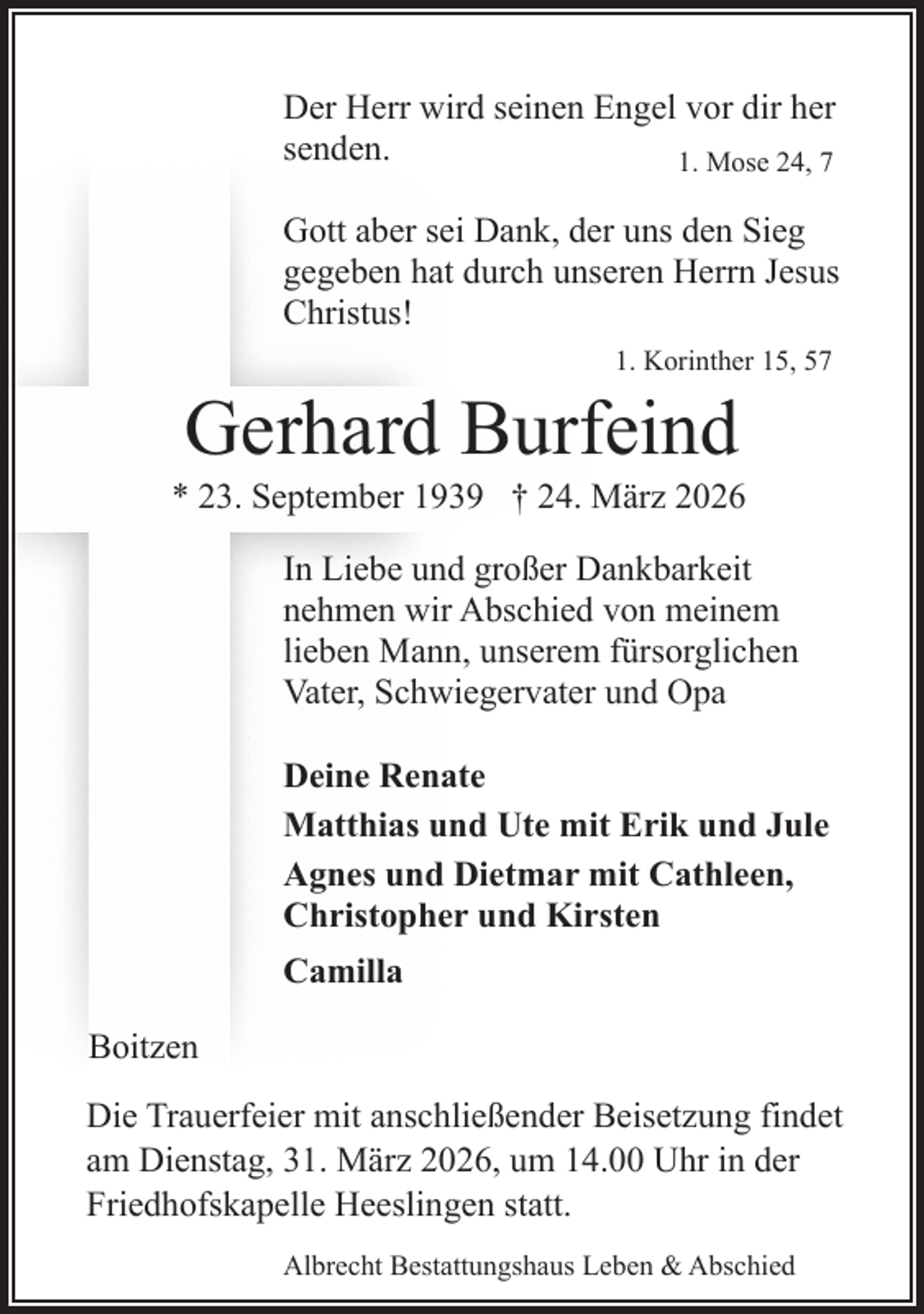 <p>Der Herr wird seinen Engel vor dir her<br />senden.<br />1. Mose 24, 7<br />Gott aber sei Dank, der uns den Sieg<br />gegeben hat durch unseren Herrn Jesus<br />Christus!<br />1. Korinther 15, 57</p><p>Gerhard Burfeind</p><p>* 23. September 1939 † 24. März 2026<br />In Liebe und großer Dankbarkeit<br />nehmen wir Abschied von meinem<br />lieben Mann, unserem fürsorglichen<br />Vater, Schwiegervater und Opa<br />Deine Renate<br />Matthias und Ute mit Erik und Jule<br />Agnes und Dietmar mit Cathleen,<br />Christopher und Kirsten<br />Camilla<br />Boitzen<br />Die Trauerfeier mit anschließender Beisetzung findet<br />am Dienstag, 31. März 2026, um 14.00 Uhr in der<br />Friedhofskapelle Heeslingen statt.<br />Albrecht Bestattungshaus Leben &amp; Abschied</p>