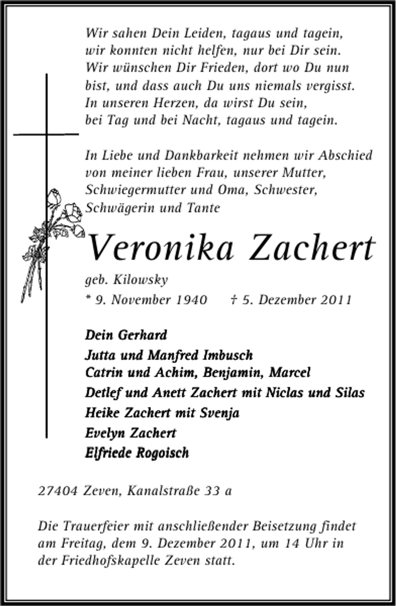 <p>Wir sahen Dein Leiden, tagaus und tagein,<br />wir konnten nicht helfen, nur bei Dir sein.<br />Wir wünschen Dir Frieden, dort wo Du nun<br />bist, und dass auch Du uns niemals vergisst.<br />In unseren Herzen, da wirst Du sein,<br />bei Tag und bei Nacht, tagaus und tagein.<br />In Liebe und Dankbarkeit nehmen wir Abschied<br />von meiner lieben Frau, unserer Mutter,<br />Schwiegermutter und Oma, Schwester,<br />Schwägerin und Tante</p><p>Veronika Zachert<br />geb. Kilowsky<br />* 9. November 1940</p><p>† 5. Dezember 2011</p><p>Dein Gerhard<br />Jutta und Manfred Imbusch<br />Catrin und Achim, Benjamin, Marcel<br />Detlef und Anett Zachert mit Niclas und Silas<br />Heike Zachert mit Svenja<br />Evelyn Zachert<br />Rogo<br />Elfriede Rogoisch<br />27404 Zeven, Kanalstraße 33 a<br />Die Trauerfeier mit anschließender Beisetzung findet<br />am Freitag, dem 9. Dezember 2011, um 14 Uhr in<br />der Friedhofskapelle Zeven statt.</p>