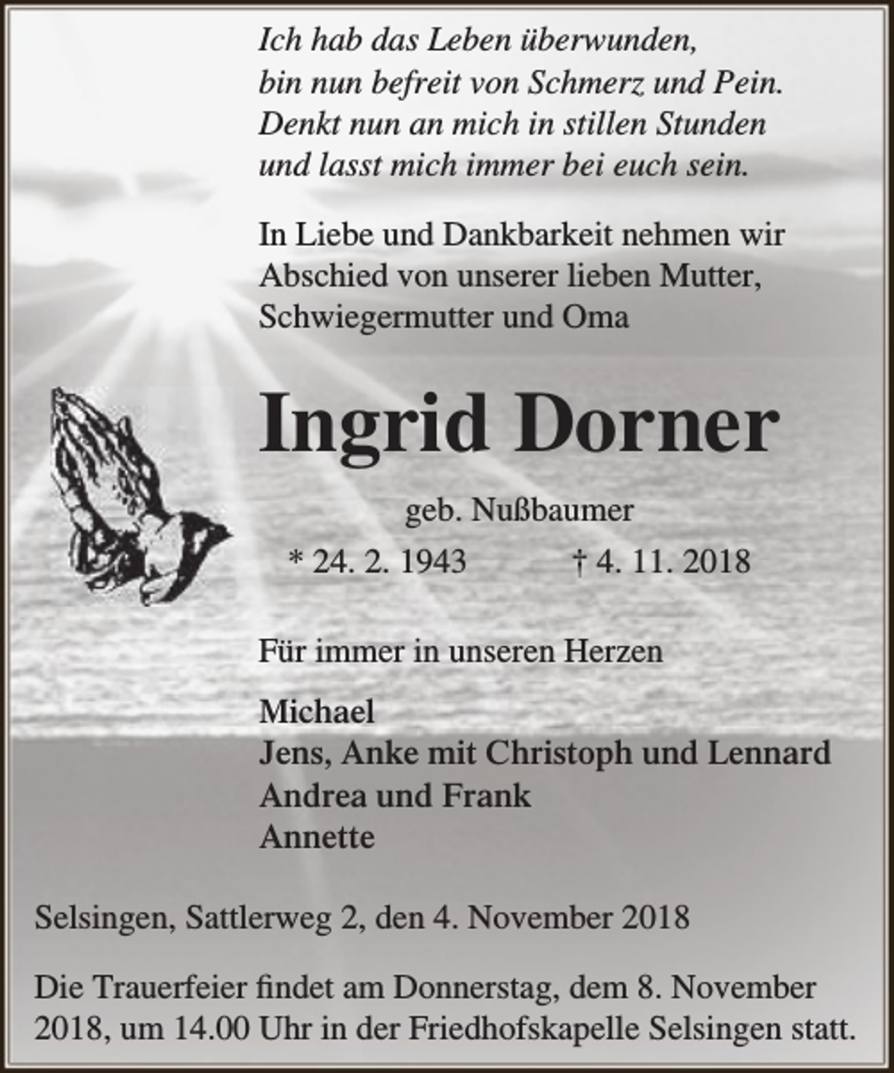 <p>Ich hab das Leben überwunden,<br />bin nun befreit von Schmerz und Pein.<br />Denkt nun an mich in stillen Stunden<br />und lasst mich immer bei euch sein.<br />In Liebe und Dankbarkeit nehmen wir<br />Abschied von unserer lieben Mutter,<br />Schwiegermutter und Oma</p><p>Ingrid Dorner<br />geb. Nußbaumer<br />* 24. 2. 1943<br />† 4. 11. 2018<br />Für immer in unseren Herzen<br />Michael<br />Jens, Anke mit Christoph und Lennard<br />Andrea und Frank<br />Annette<br />Selsingen, Sattlerweg 2, den 4. November 2018<br />Die Trauerfeier findet am Donnerstag, dem 8. November<br />2018, um 14.00 Uhr in der Friedhofskapelle Selsingen statt.</p>