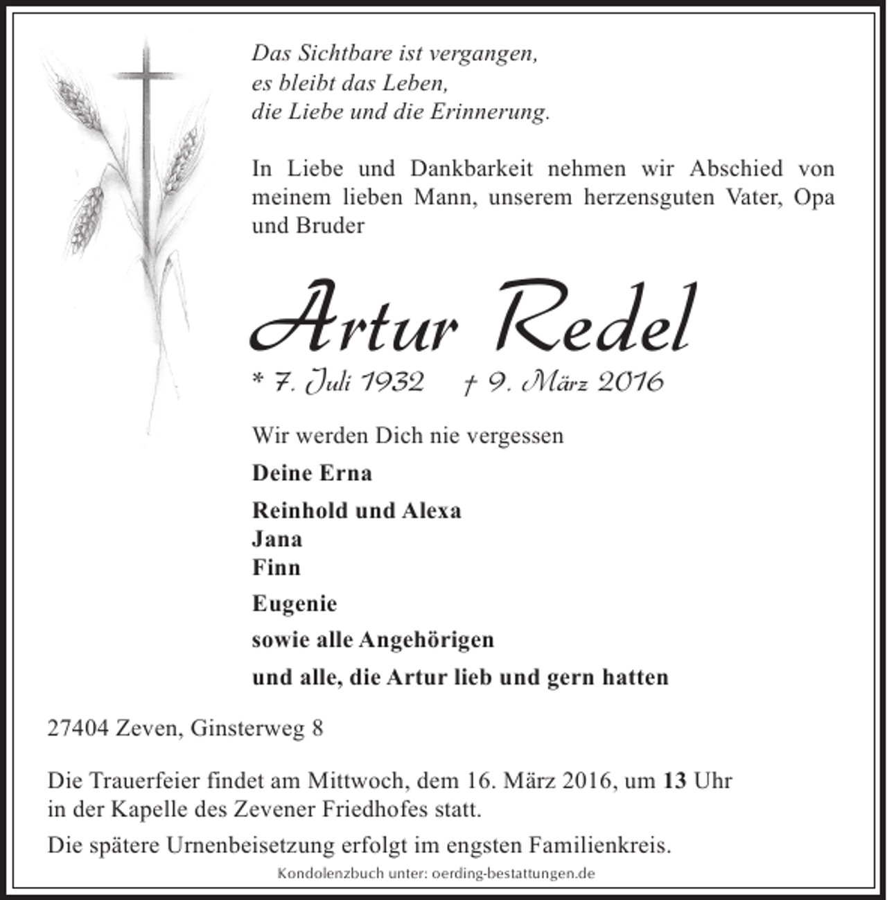 <p>Das Sichtbare ist vergangen,<br />es bleibt das Leben,<br />die Liebe und die Erinnerung.<br />In Liebe und Dankbarkeit nehmen wir Abschied von<br />meinem lieben Mann, unserem herzensguten Vater, Opa<br />und Bruder</p><p>Artur Redel<br />* 7. Juli 1932</p><p>† 9. März 2016</p><p>Wir werden Dich nie vergessen<br />Deine Erna<br />Reinhold und Alexa<br />Jana<br />Finn<br />Eugenie<br />sowie alle Angehörigen<br />und alle, die Artur lieb und gern hatten<br />27404 Zeven, Ginsterweg 8<br />Die Trauerfeier findet am Mittwoch, dem 16. März 2016, um 13 Uhr<br />in der Kapelle des Zevener Friedhofes statt.<br />Die spätere Urnenbeisetzung erfolgt im engsten Familienkreis.<br />Kondolenzbuch unter: oerding-bestattungen.de</p>
