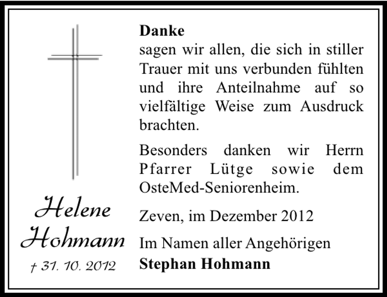 <p>Danke<br />sagen wir allen, die sich in stiller<br />Trauer mit uns verbunden fühlten<br />und ihre Anteilnahme auf so<br />vielfältige Weise zum Ausdruck<br />brachten.</p><p>Helene<br />Hohmann<br />† 31. 10. 2012</p><p>Besonders danken wir Herrn<br />Pfarrer Lütge sowie dem<br />OsteMed-Seniorenheim.<br />Zeven, im Dezember 2012<br />Im Namen aller Angehörigen<br />Stephan Hohmann</p>