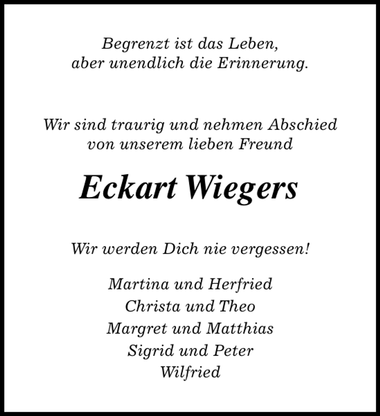<p>Begrenzt ist das Leben,<br />aber unendlich die Erinnerung.</p><p>Wir sind traurig und nehmen Abschied<br />von unserem lieben Freund</p><p>Eckart Wiegers<br />Wir werden Dich nie vergessen!<br />Martina und Herfried<br />Christa und Theo<br />Margret und Matthias<br />Sigrid und Peter<br />Wilfried</p>