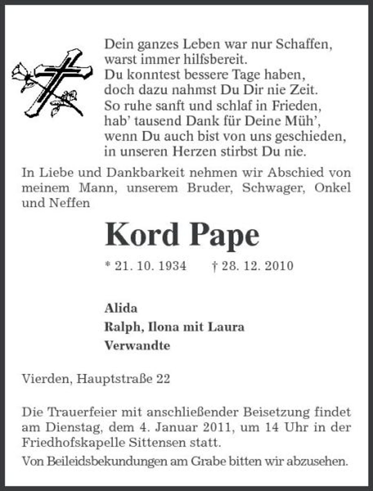 <p>Dein ganzes Leben war nur Schaffen,<br />warst immer hilfsbereit.<br />Du konntest bessere Tage haben,<br />doch dazu nahmst Du Dir nie Zeit.<br />So ruhe sanft und schlaf in Frieden,<br />hab’ tausend Dank für Deine Müh’,<br />wenn Du auch bist von uns geschieden,<br />in unseren Herzen stirbst Du nie.<br />In Liebe und Dankbarkeit nehmen wir Abschied von meinem Mann, unserem Bruder, Schwager, Onkel und Neffen<br />Kord Pape<br />* 21. 10. 1934 † 28. 12. 2010<br />Alida<br />Ralph, Ilona mit Laura<br />Verwandte<br />Vierden, Hauptstraße 22<br />Die Trauerfeier mit anschließender Beisetzung findet am Dienstag, dem 4. Januar 2011, um 14 Uhr in der Friedhofskapelle Sittensen statt.<br />Von Beileidsbekundungen am Grabe bitten wir abzusehen.</p>
