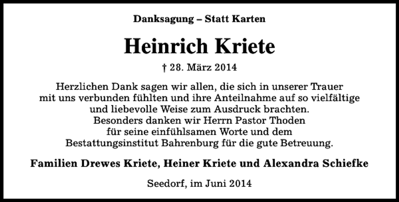 <p>Danksagung – Statt Karten</p><p>Heinrich Kriete<br />† 28. März 2014</p><p>Herzlichen Dank sagen wir allen, die sich in unserer Trauer<br />mit uns verbunden fühlten und ihre Anteilnahme auf so vielfältige<br />und liebevolle Weise zum Ausdruck brachten.<br />Besonders danken wir Herrn Pastor Thoden<br />für seine einfühlsamen Worte und dem<br />Bestattungsinstitut Bahrenburg für die gute Betreuung.</p><p>Familien Drewes Kriete, Heiner Kriete und Alexandra Schiefke<br />Seedorf, im Juni 2014</p>