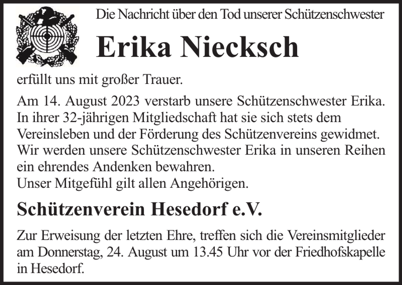 <p>Die Nachricht über den Tod unserer Schützenschwester</p><p>Erika Niecksch<br />erfüllt uns mit großer Trauer.<br />Am 14. August 2023 verstarb unsere Schützenschwester Erika.<br />In ihrer 32-jährigen Mitgliedschaft hat sie sich stets dem<br />Vereinsleben und der Förderung des Schützenvereins gewidmet.<br />Wir werden unsere Schützenschwester Erika in unseren Reihen<br />ein ehrendes Andenken bewahren.<br />Unser Mitgefühl gilt allen Angehörigen.</p><p>Schützenverein Hesedorf e.V.<br />Zur Erweisung der letzten Ehre, treffen sich die Vereinsmitglieder<br />am Donnerstag, 24. August um 13.45 Uhr vor der Friedhofskapelle<br />in Hesedorf.</p>