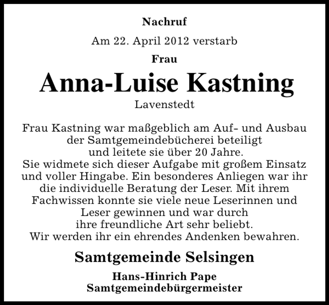 <p>Nachruf<br />Am 22. April 2012 verstarb<br />Frau</p><p>Anna-Luise Kastning<br />Lavenstedt</p><p>Frau Kastning war maßgeblich am Auf- und Ausbau<br />der Samtgemeindebücherei beteiligt<br />und leitete sie über 20 Jahre.<br />Sie widmete sich dieser Aufgabe mit großem Einsatz<br />und voller Hingabe. Ein besonderes Anliegen war ihr<br />die individuelle Beratung der Leser. Mit ihrem<br />Fachwissen konnte sie viele neue Leserinnen und<br />Leser gewinnen und war durch<br />ihre freundliche Art sehr beliebt.<br />Wir werden ihr ein ehrendes Andenken bewahren.</p><p>Samtgemeinde Selsingen<br />Hans-Hinrich Pape<br />Samtgemeindebürgermeister</p>
