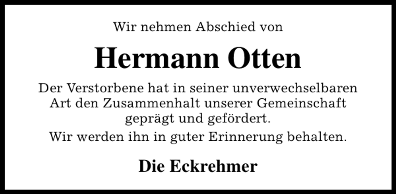 <p>Wir nehmen Abschied von</p><p>Hermann Otten<br />Der Verstorbene hat in seiner unverwechselbaren<br />Art den Zusammenhalt unserer Gemeinschaft<br />geprägt und gefördert.<br />Wir werden ihn in guter Erinnerung behalten.</p><p>Die Eckrehmer</p>