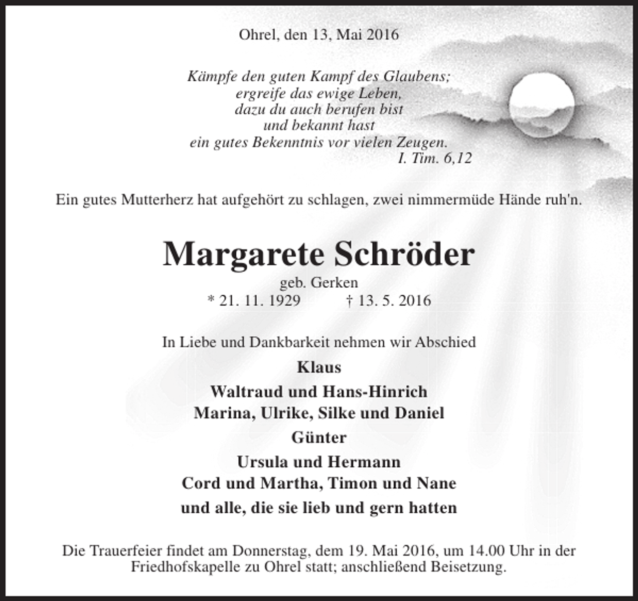 <p>Ohrel, den 13, Mai 2016<br />Kämpfe den guten Kampf des Glaubens;<br />ergreife das ewige Leben,<br />dazu du auch berufen bist<br />und bekannt hast<br />ein gutes Bekenntnis vor vielen Zeugen.<br />I. Tim. 6,12<br />Ein gutes Mutterherz hat aufgehört zu schlagen, zwei nimmermüde Hände ruh'n.</p><p>Margarete Schröder<br />geb. Gerken<br />* 21. 11. 1929<br />† 13. 5. 2016</p><p>In Liebe und Dankbarkeit nehmen wir Abschied</p><p>Klaus<br />Waltraud und Hans-Hinrich<br />Marina, Ulrike, Silke und Daniel<br />Günter<br />Ursula und Hermann<br />Cord und Martha, Timon und Nane<br />und alle, die sie lieb und gern hatten<br />Die Trauerfeier findet am Donnerstag, dem 19. Mai 2016, um 14.00 Uhr in der<br />Friedhofskapelle zu Ohrel statt; anschließend Beisetzung.</p>