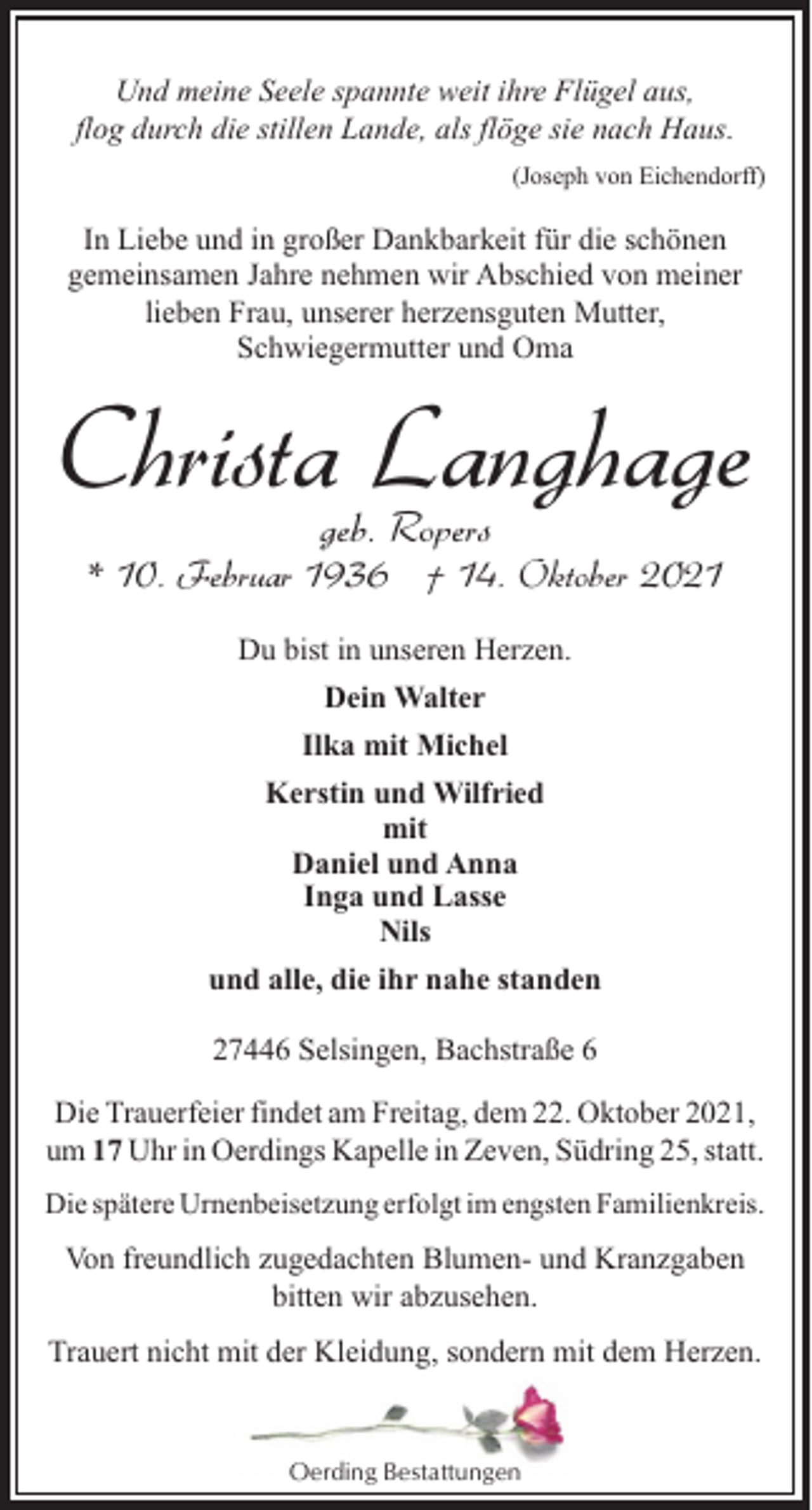 <p>Und meine Seele spannte weit ihre Flügel aus,<br />flog durch die stillen Lande, als flöge sie nach Haus.<br />(Joseph von Eichendorff)</p><p>In Liebe und in großer Dankbarkeit für die schönen<br />gemeinsamen Jahre nehmen wir Abschied von meiner<br />lieben Frau, unserer herzensguten Mutter,<br />Schwiegermutter und Oma</p><p>Christa Langhage<br />geb. Ropers</p><p>* 10. Februar 1936 † 14. Oktober 2021<br />Du bist in unseren Herzen.<br />Dein Walter<br />Ilka mit Michel<br />Kerstin und Wilfried<br />mit<br />Daniel und Anna<br />Inga und Lasse<br />Nils<br />und alle, die ihr nahe standen<br />27446 Selsingen, Bachstraße 6<br />Die Trauerfeier findet am Freitag, dem 22. Oktober 2021,<br />um 17 Uhr in Oerdings Kapelle in Zeven, Südring 25, statt.<br />Die spätere Urnenbeisetzung erfolgt im engsten Familienkreis.</p><p>Von freundlich zugedachten Blumen- und Kranzgaben<br />bitten wir abzusehen.<br />Trauert nicht mit der Kleidung, sondern mit dem Herzen.</p><p>Oerding Bestattungen</p>