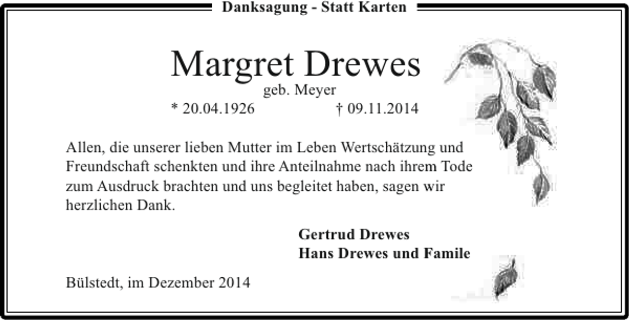 <p>Danksagung - Statt Karten</p><p>MargretMeyer<br />Drewes<br />geb.<br />* 20.04.1926</p><p>† 09.11.2014</p><p>Allen, die unserer lieben Mutter im Leben Wertschätzung und<br />n<br />Freundschaft schenkten und ihre Anteilnahme nach ihrem Tode<br />m<br />zum Ausdruck brachten und uns begleitet haben, sagen wir<br />herzlichen Dank.<br />Gertrud Drewes<br />Hans Drewes und Famile<br />Bülstedt, im Dezember 2014</p>