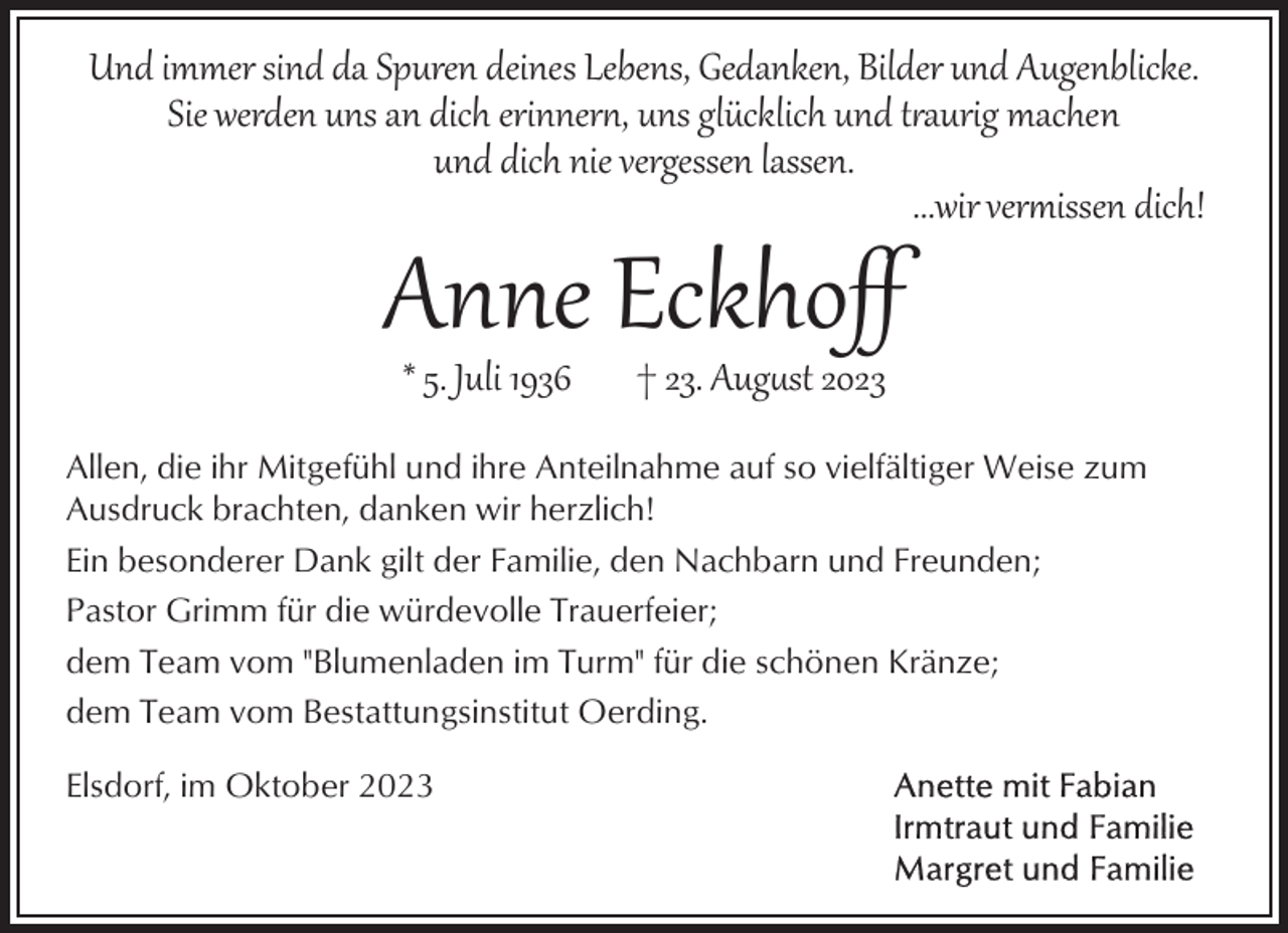 <p>Und immer sind da Spuren deines Lebens, Gedanken, Bilder und Augenblicke.<br />Sie werden uns an dich erinner�, uns glücklich und t!aurig machen<br />und dich nie vergessen lassen.<br />...wir ver#issen dich!</p><p>Anne Eckhoﬀ<br />* 5. Juli 1936</p><p>† 23. Aug.st 2023</p><p>Allen, die ihr Mitgefühl und ihre Anteilnahme auf so vielfältiger Weise zum<br />Ausdruck brachten, danken wir herzlich!<br />Ein besonderer Dank gilt der Familie, den Nachbarn und Freunden;<br />Pastor Grimm für die würdevolle Trauerfeier;<br />dem Team vom "Blumenladen im Turm" für die schönen Kränze;<br />dem Team vom Bestattungsinstitut Oerding.<br />Elsdorf, im Oktober 2023</p>