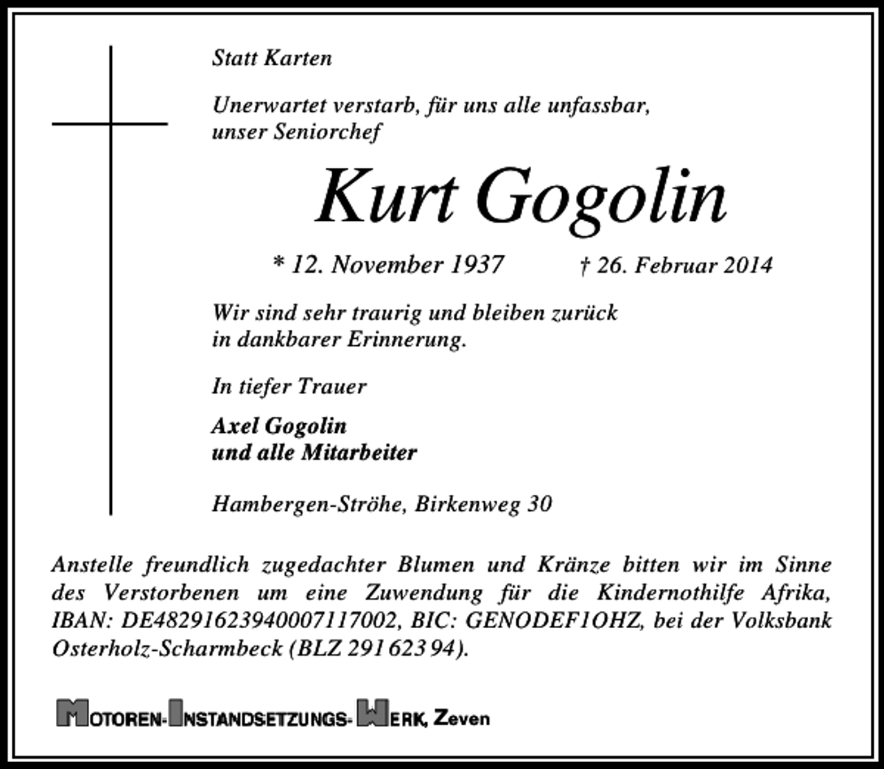 <p>Statt Karten<br />Unerwartet verstarb, für uns alle unfassbar,<br />unser Seniorchef</p><p>Kurt Gogolin</p><p>* 12. November 1937</p><p>† 26. Februar 2014</p><p>Wir sind sehr traurig und bleiben zurück<br />in dankbarer Erinnerung.<br />In tiefer Trauer<br />Axel Gogolin<br />und alle Mitarbeiter<br />Hambergen-Ströhe, Birkenweg 30<br />Anstelle freundlich zugedachter Blumen und Kränze bitten wir im Sinne<br />des Verstorbenen um eine Zuwendung für die Kindernothilfe Afrika,<br />IBAN: DE48291623940007117002, BIC: GENODEF1OHZ, bei der Volksbank<br />Osterholz-Scharmbeck (BLZ 291 623 94).<br />, Zeven</p>