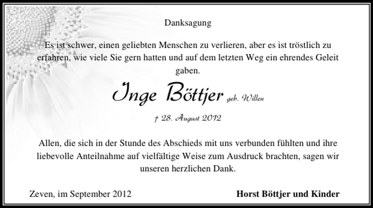 <p>Danksagung<br />Es ist schwer, einen geliebten Menschen zu verlieren, aber es ist tröstlich zu<br />erfahren, wie viele Sie gern hatten und auf dem letzten Weg ein ehrendes Geleit<br />gaben.</p>
<p>Inge Böttjer</p>
<p>geb. Willen</p>
<p>† 28. August 2012<br />Allen, die sich in der Stunde des Abschieds mit uns verbunden fühlten und ihre<br />liebevolle Anteilnahme auf vielfältige Weise zum Ausdruck brachten, sagen wir<br />unseren herzlichen Dank.<br />Zeven, im September 2012</p>
<p>Horst Böttjer und Kinder</p>