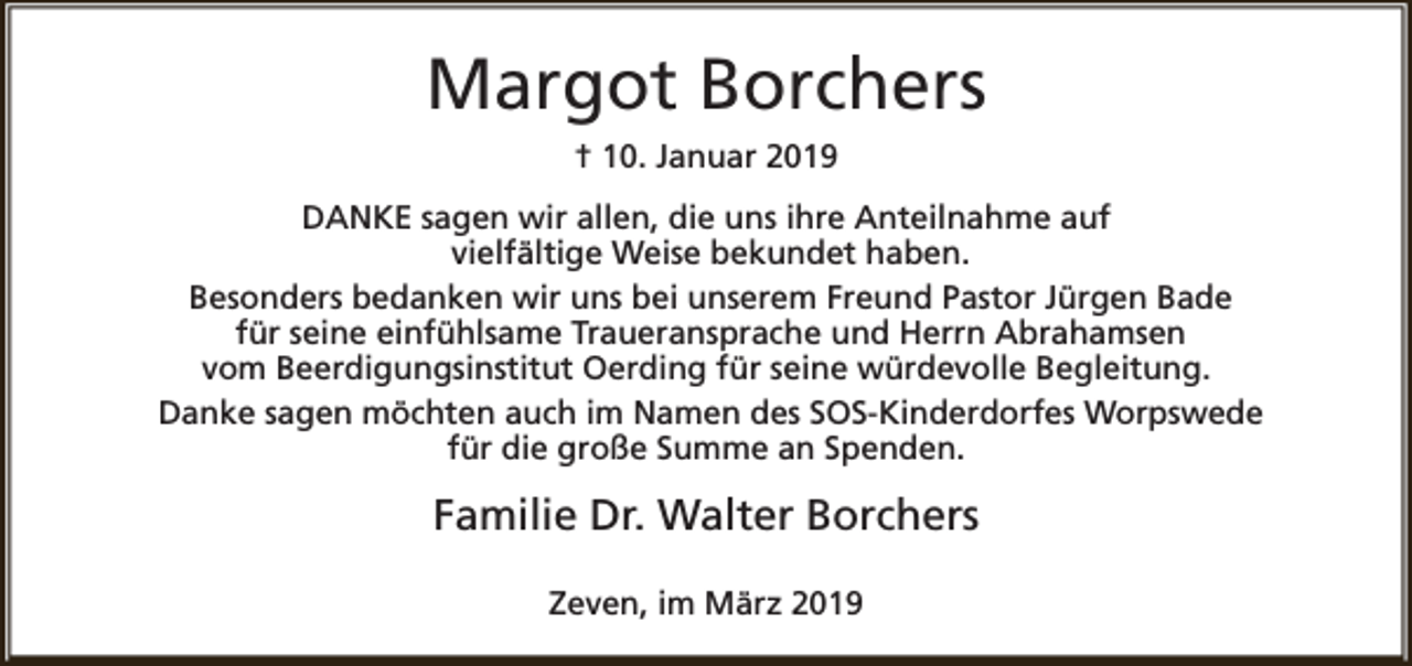 <p>Margot Borchers<br />† 10. Januar 2019<br />DANKE sagen wir allen, die uns ihre Anteilnahme auf<br />vielfältige Weise bekundet haben.<br />Besonders bedanken wir uns bei unserem Freund Pastor Jürgen Bade<br />für seine einfühlsame Traueransprache und Herrn Abrahamsen<br />vom Beerdigungsinstitut Oerding für seine würdevolle Begleitung.<br />Danke sagen möchten auch im Namen des SOS-Kinderdorfes Worpswede<br />für die große Summe an Spenden.</p><p>Familie Dr. Walter Borchers<br />Zeven, im März 2019</p>