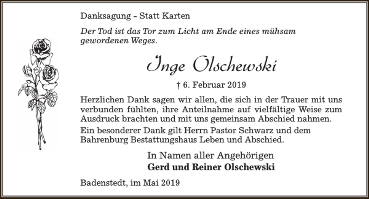 <p>Danksagung - Statt Karten<br />Der Tod ist das Tor zum Licht am Ende eines mühsam<br />gewordenen Weges.</p><p>Inge Olschewski<br />† 6. Februar 2019<br />Herzlichen Dank sagen wir allen, die sich in der Trauer mit uns<br />verbunden fühlten, ihre Anteilnahme auf vielfältige Weise zum<br />Ausdruck brachten und mit uns gemeinsam Abschied nahmen.<br />Ein besonderer Dank gilt Herrn Pastor Schwarz und dem<br />Bahrenburg Bestattungshaus Leben und Abschied.</p><p>In Namen aller Angehörigen<br />Gerd und Reiner Olschewski<br />Badenstedt, im Mai 2019</p>