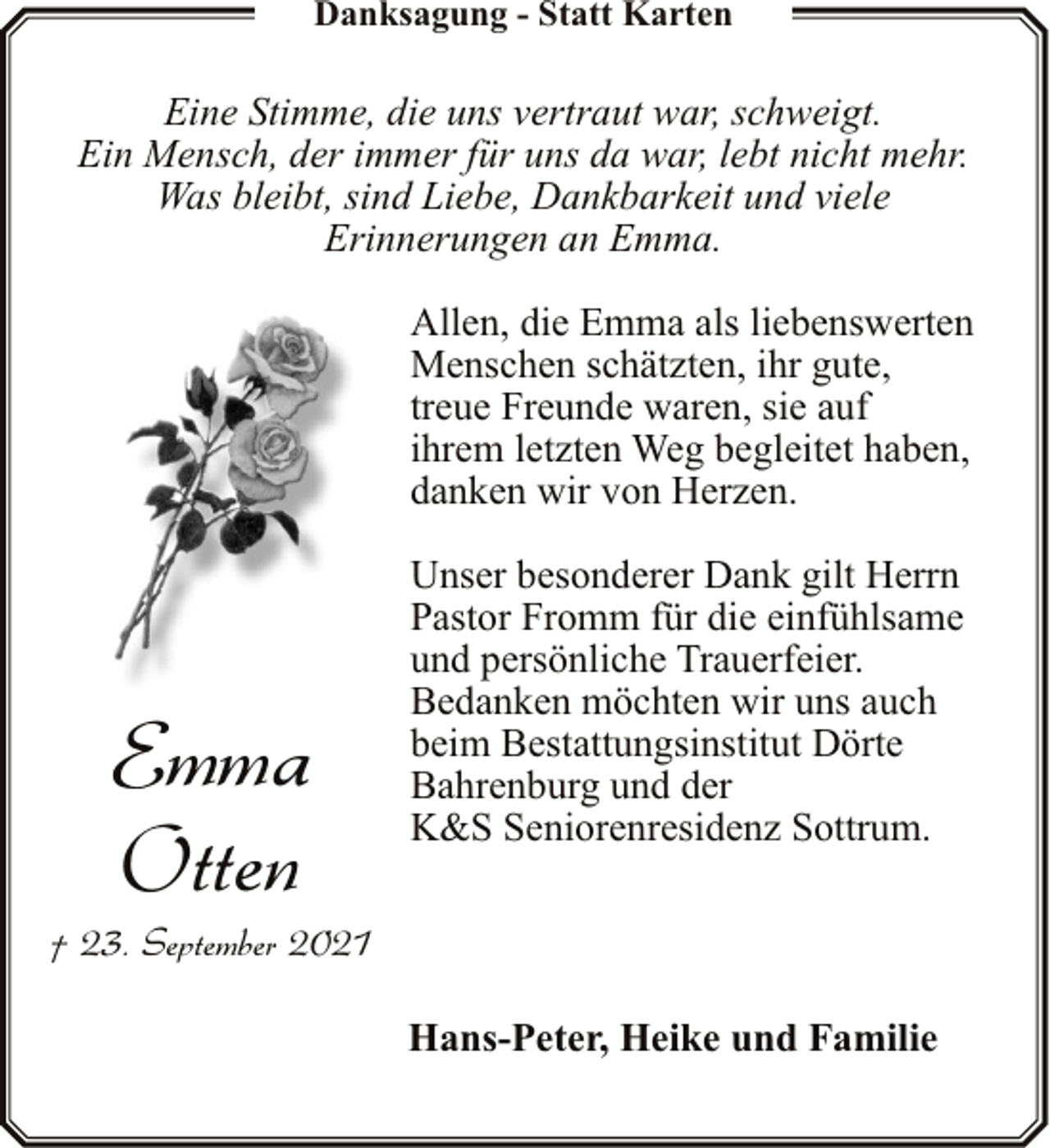 <p>Danksagung - Statt Karten</p><p>Eine Stimme, die uns vertraut war, schweigt.<br />Ein Mensch, der immer für uns da war, lebt nicht mehr.<br />Was bleibt, sind Liebe, Dankbarkeit und viele<br />Erinnerungen an Emma.<br />Allen, die Emma als liebenswerten<br />Menschen schätzten, ihr gute,<br />treue Freunde waren, sie auf<br />ihrem letzten Weg begleitet haben,<br />danken wir von Herzen.</p><p>Emma<br />Otten</p><p>Unser besonderer Dank gilt Herrn<br />Pastor Fromm für die einfühlsame<br />und persönliche Trauerfeier.<br />Bedanken möchten wir uns auch<br />beim Bestattungsinstitut Dörte<br />Bahrenburg und der<br />K&amp;S Seniorenresidenz Sottrum.</p><p>† 23. September 2021<br />Hans-Peter, Heike und Familie</p>