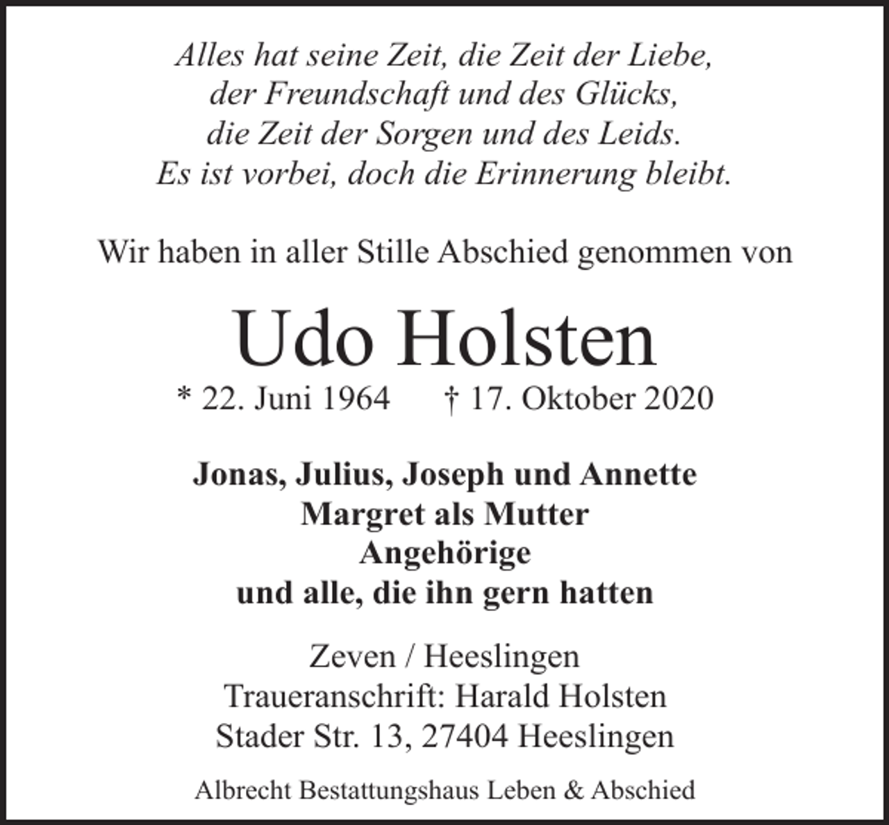 <p>Alles hat seine Zeit, die Zeit der Liebe,<br />der Freundschaft und des Glücks,<br />die Zeit der Sorgen und des Leids.<br />Es ist vorbei, doch die Erinnerung bleibt.<br />Wir haben in aller Stille Abschied genommen von</p><p>Udo Holsten</p><p>* 22. Juni 1964</p><p>† 17. Oktober 2020</p><p>Jonas, Julius, Joseph und Annette<br />Margret als Mutter<br />Angehörige<br />und alle, die ihn gern hatten<br />Zeven / Heeslingen<br />Traueranschrift: Harald Holsten<br />Stader Str. 13, 27404 Heeslingen<br />Albrecht Bestattungshaus Leben &amp; Abschied</p>