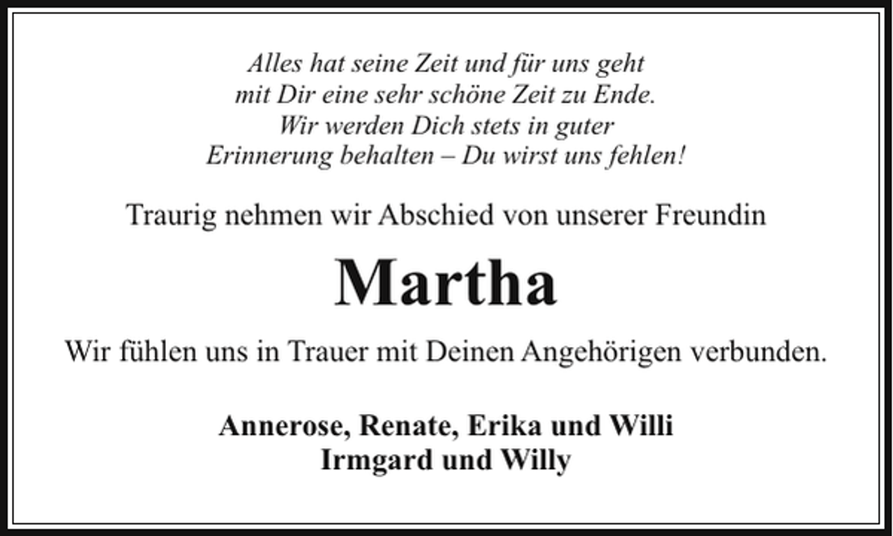 <p>Alles hat seine Zeit und für uns geht<br />mit Dir eine sehr schöne Zeit zu Ende.<br />Wir werden Dich stets in guter<br />Erinnerung behalten – Du wirst uns fehlen!</p><p>Traurig nehmen wir Abschied von unserer Freundin</p><p>Martha<br />Wir fühlen uns in Trauer mit Deinen Angehörigen verbunden.<br />Annerose, Renate, Erika und Willi<br />Irmgard und Willy</p>