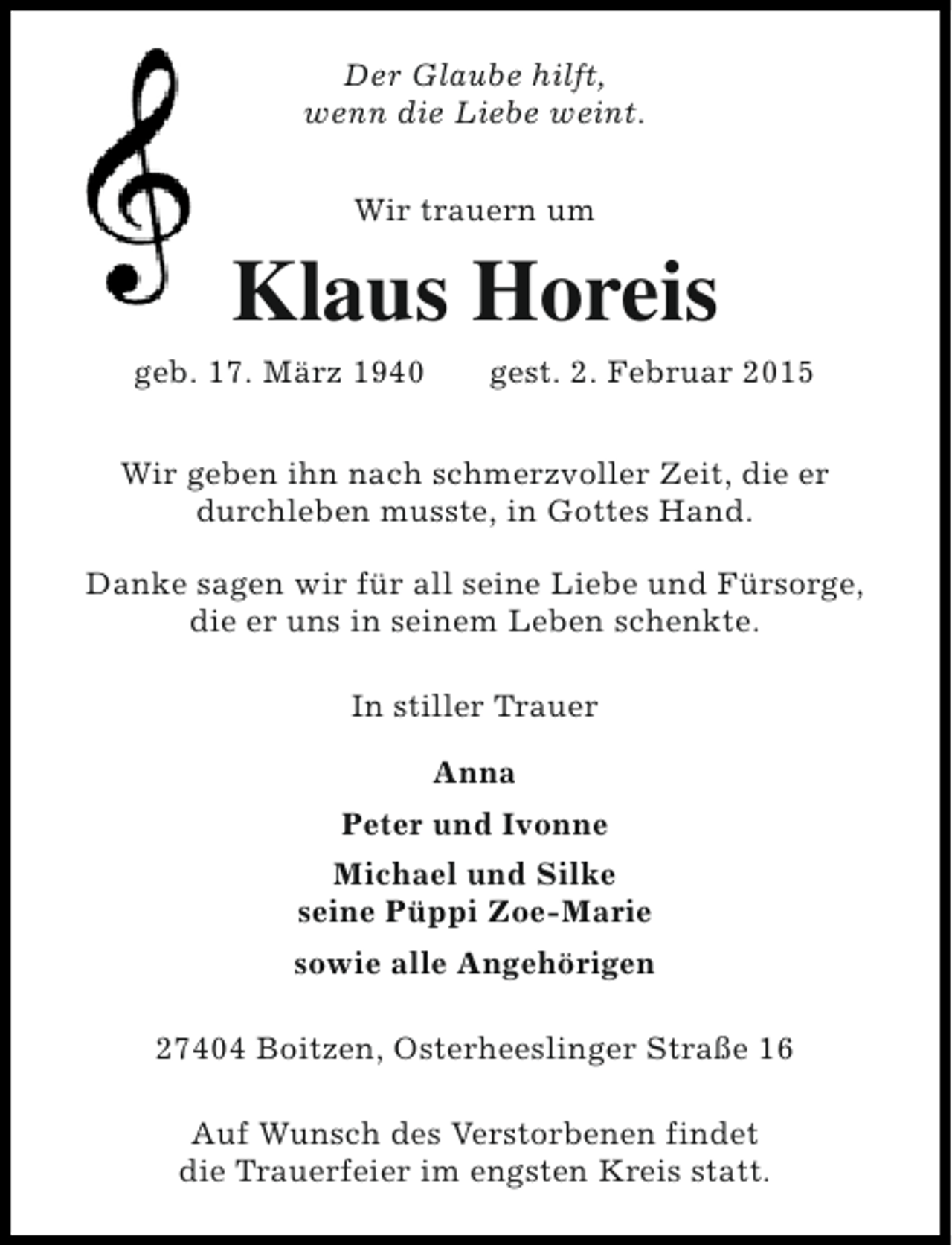 <p>Der Glaube hilft,<br />wenn die Liebe weint.<br />Wir trauern um</p><p>Klaus Horeis</p><p>geb. 17. März 1940</p><p>gest. 2. Februar 2015</p><p>Wir geben ihn nach schmerzvoller Zeit, die er<br />durchleben musste, in Gottes Hand.<br />Danke sagen wir für all seine Liebe und Fürsorge,<br />die er uns in seinem Leben schenkte.<br />In stiller Trauer<br />Anna<br />Peter und Ivonne<br />Michael und Silke<br />seine Püppi Zoe-Marie<br />sowie alle Angehörigen<br />27404 Boitzen, Osterheeslinger Straße 16<br />Auf Wunsch des Verstorbenen findet<br />die Trauerfeier im engsten Kreis statt.</p>