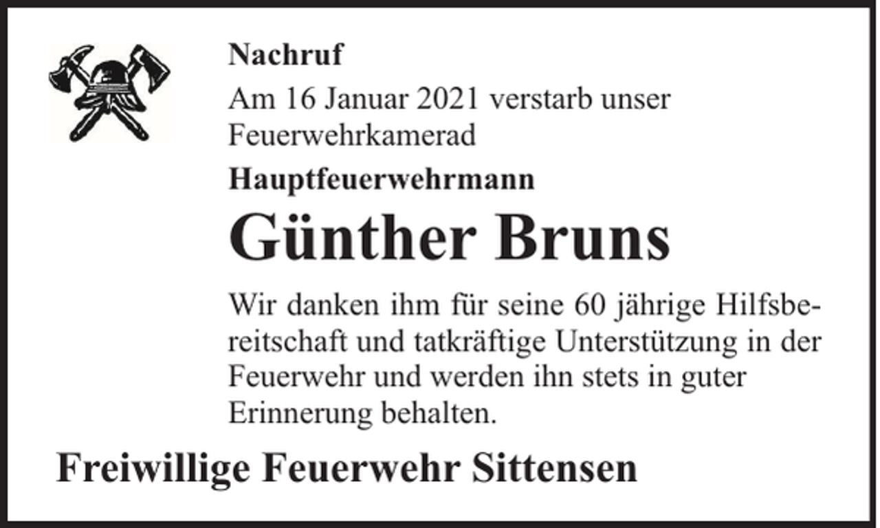 <p>Nachruf<br />Am 16 Januar 2021 verstarb unser<br />Feuerwehrkamerad<br />Hauptfeuerwehrmann</p><p>Günther Bruns</p><p>Wir danken ihm für seine 60 jährige Hilfsbereitschaft und tatkräftige Unterstützung in der<br />Feuerwehr und werden ihn stets in guter<br />Erinnerung behalten.</p><p>Freiwillige Feuerwehr Sittensen</p>