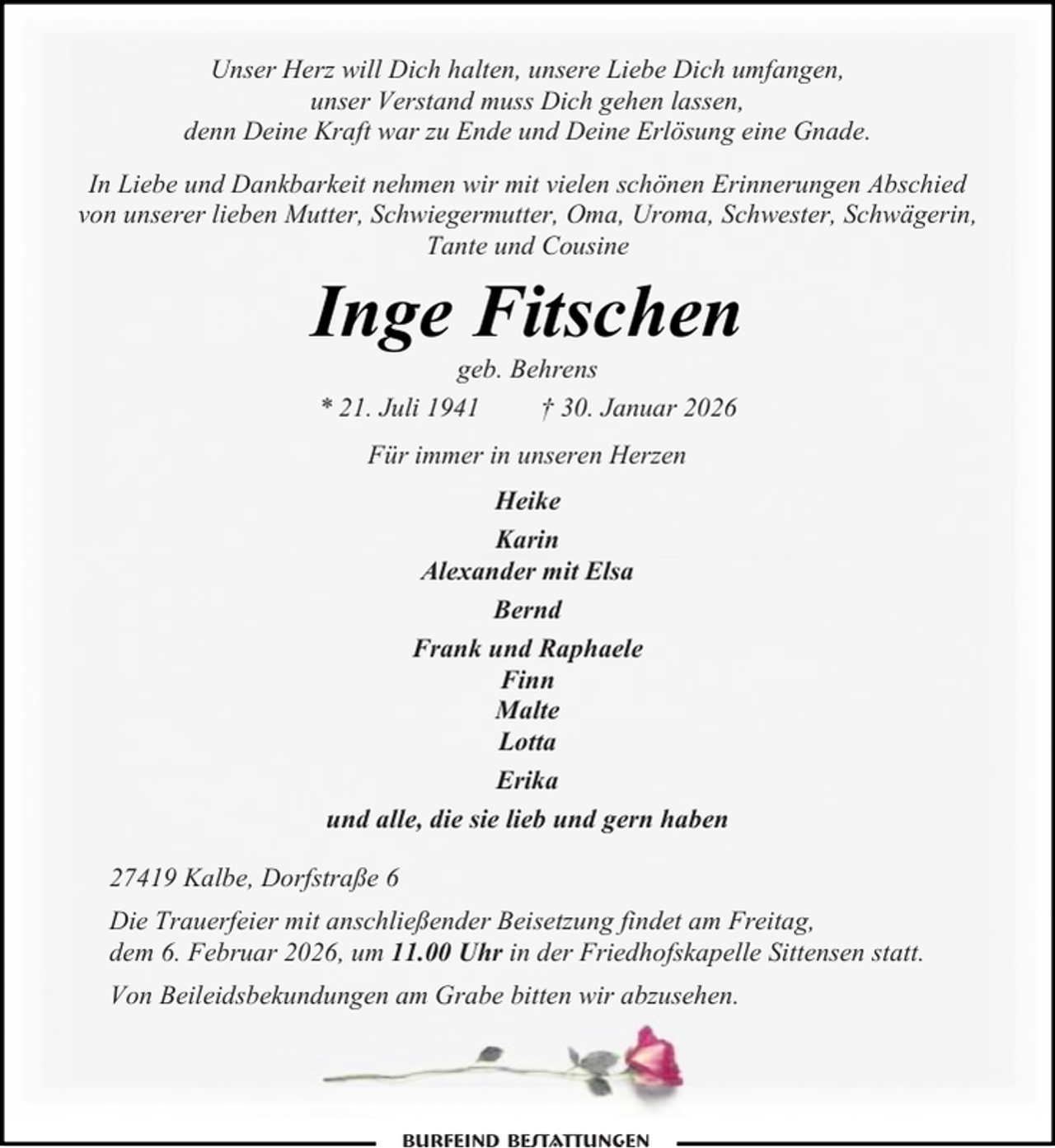 <p>Unser Herz will Dich halten, unsere Liebe Dich umfangen,<br />unser Verstand muss Dich gehen lassen,<br />denn Deine Kraft war zu Ende und Deine Erlösung eine Gnade.<br />In Liebe und Dankbarkeit nehmen wir mit vielen schönen Erinnerungen Abschied<br />von unserer lieben Mutter, Schwiegermutter, Oma, Uroma, Schwester, Schwägerin,<br />Tante und Cousine</p><p>Inge Fitschen<br />geb. Behrens<br />* 21. Juli 1941<br />† 30. Januar 2026<br />Für immer in unseren Herzen<br />Heike<br />Karin<br />Alexander mit Elsa<br />Bernd<br />Frank und Raphaele<br />Finn<br />Malte<br />Lotta<br />Erika<br />und alle, die sie lieb und gern haben<br />27419 Kalbe, Dorfstraße 6<br />Die Trauerfeier mit anschließender Beisetzung findet am Freitag,<br />dem 6. Februar 2026, um 11.00 Uhr in der Friedhofskapelle Sittensen statt.<br />Von Beileidsbekundungen am Grabe bitten wir abzusehen.</p>