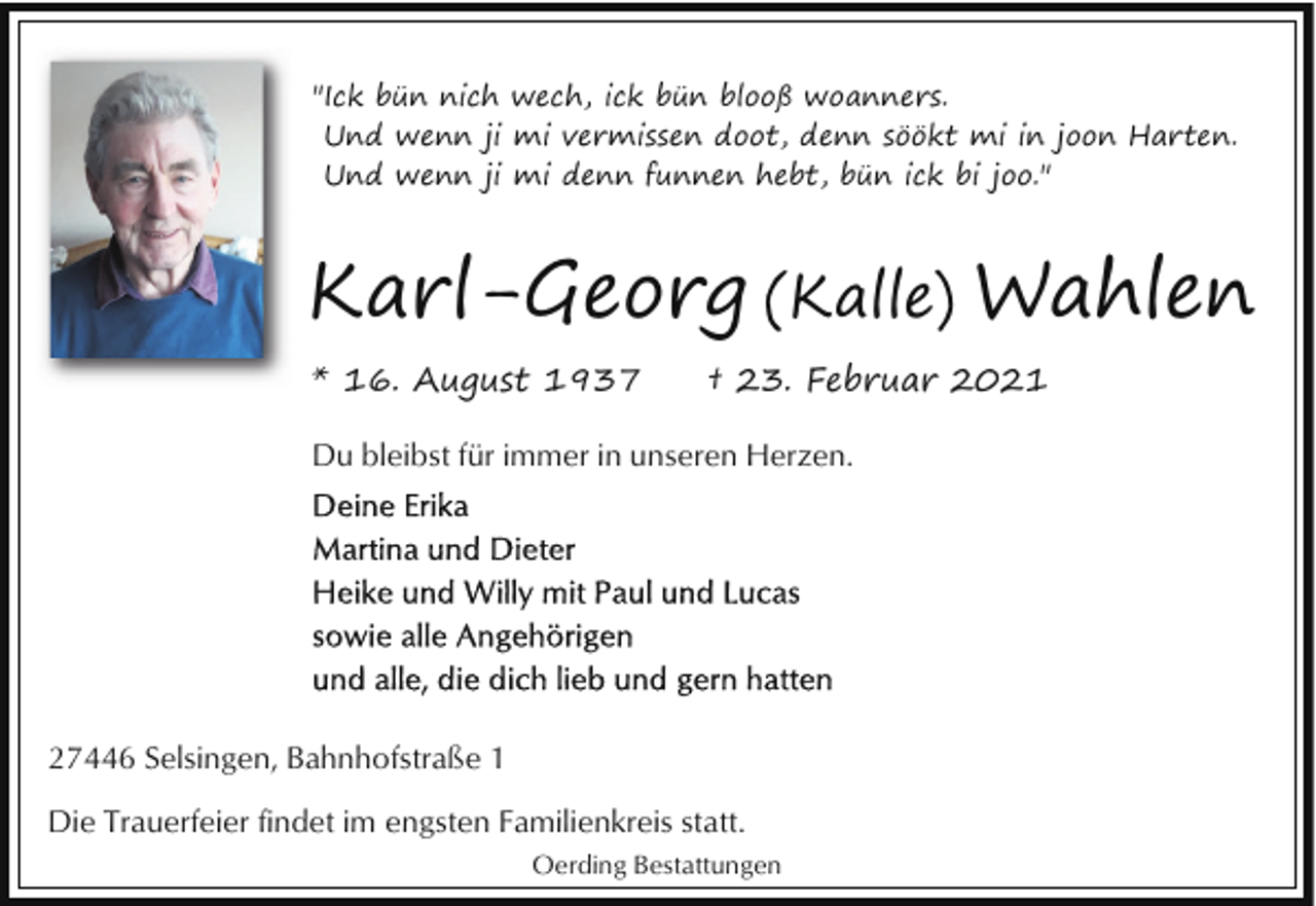 <p>"Ick bün nich wech, ick bün blooß woanners.<br />Und wenn ji mi vermissen doot, denn söökt mi in joon Harten.<br />Und wenn ji mi denn funnen hebt, bün ick bi joo."</p><p>Karl-Georg (Kalle) Wahlen<br />* 16. August 1937</p><p>† 23. Februar 2021</p><p>Du bleibst für immer in unseren Herzen.</p><p>27446 Selsingen, Bahnhofstraße 1<br />Die Trauerfeier findet im engsten Familienkreis statt.<br />Oerding Bestattungen</p>