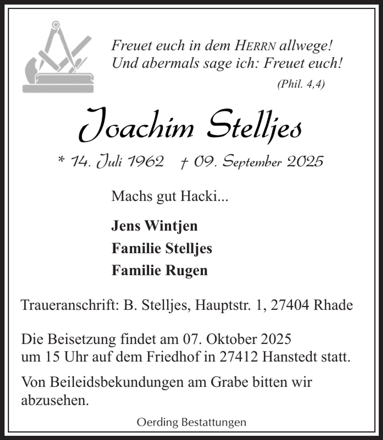 <p>Freuet euch in dem HERRN allwege!<br />Und abermals sage ich: Freuet euch!<br />(Phil. 4,4)</p><p>Joachim Stelljes</p><p>* 14. Juli 1962 † 09. September 2025<br />Machs gut Hacki...<br />Jens Wintjen<br />Familie Stelljes<br />Familie Rugen<br />Traueranschrift: B. Stelljes, Hauptstr. 1, 27404 Rhade<br />Die Beisetzung findet am 07. Oktober 2025<br />um 15 Uhr auf dem Friedhof in 27412 Hanstedt statt.<br />Von Beileidsbekundungen am Grabe bitten wir<br />abzusehen.<br />Oerding Bestattungen</p>