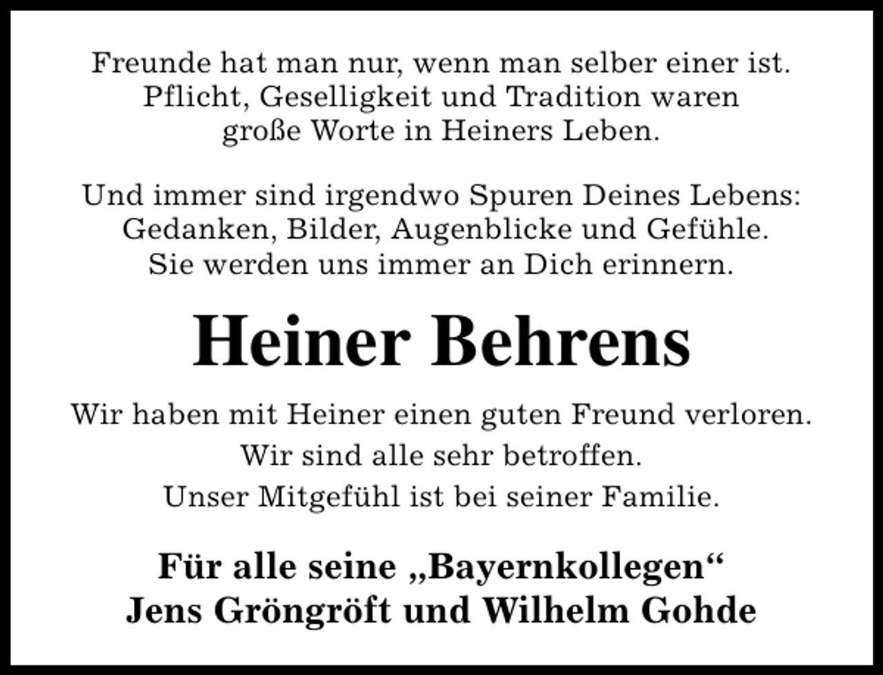 <p>Freunde hat man nur, wenn man selber einer ist.<br />Pflicht, Geselligkeit und Tradition waren<br />große Worte in Heiners Leben.<br />Und immer sind irgendwo Spuren Deines Lebens:<br />Gedanken, Bilder, Augenblicke und Gefühle.<br />Sie werden uns immer an Dich erinnern.</p><p>Heiner Behrens<br />Wir haben mit Heiner einen guten Freund verloren.<br />Wir sind alle sehr betroffen.<br />Unser Mitgefühl ist bei seiner Familie.</p><p>Für alle seine „Bayernkollegen“<br />Jens Gröngröft und Wilhelm Gohde</p>